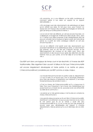17
« En revanche, on a une réflexion sur les prêts numériques et
comment prêter à nos relais ce support là, le support
dématérialisé. »
« On envisage aussi des abonnements de périodiques en ligne
qu’on offrirait aux relais. En fait pour nous, pour l’instant, on
essaye de voir l’impact des nouvelles technologies en terme de
gain de temps et d’efficacité en interne. »
« Là on est en train de réfléchir, on sait pas encore trop bien, on
a débloqué un budget de 10 000 euros selon étude, donc, dans
un 1er temps nous allons proposer à des médiathèques tests de
pouvoir consulter de la musique en ligne à partir de notre site je
pense ou à partir de notre catalogue collectif, on sait pas
encore trop bien. »
« Là où on réfléchit c’est plutôt avoir des abonnements qui
pourraient bénéficier à nos bibliothèques relais, un abonnement
par Internet, mais on est très loin d’aboutir encore, et les
téléchargements de musique et de vidéo aussi. Donc des
abonnements à des revues et puis après des sélections de sites
Internet mais ça, par contre, on le fait déjà et on le fera très
vite. »
Ces BDP sont dans une logique de temps court et de réactivité, à l’inverse des BDP
traditionnelles. Elles regrettent bien souvent d’ailleurs le fait que l’intercommunalité
soit encore inégalement développée et tarde parfois à se mettre en place.
L’intercommunalité est considérée par ces BDP comme un enjeu majeur.
« Le travail intercommunal dans la partie rurale du département
y a tout à faire. Et Je trouve que c’est un échange intéressant
pour faire des réseaux d’adaptation aux habitants. C’est enjeu
fondamental pour les années à venir. »
« C’est au niveau de l’intercommunalité qu’il y a beaucoup à
faire. Pour nous l’important c’est d’avoir une médiathèque qui
puisse fournir sur un bassin de vie, qui puisse avoir une attractivité
au-delà de la commune. »
« Je pense qu’un des grands enjeux c’est la prise en compte du
niveau intercommunal. »
« Les grands enjeux je pense qu’ils sont liés à l’intercommunalité.
Maintenant concrètement ce que ça peut donner j’ai du mal à
le voir parce que là où je venais y avait très peu
d’intercommunalité et ici, il y en a mais qui sont très diverses et
encore assez peu développées par rapport à d’autres
départements. Mais je pense qu’il y a un réel enjeu de ce côté-
là. »
 