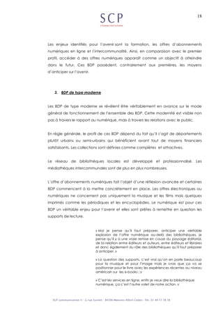 18
Les enjeux identifiés pour l’avenir sont la formation, les offres d’abonnements
numériques en ligne et l’intercommunalité. Ainsi, en comparaison avec le premier
profil, accéder à des offres numériques apparaît comme un objectif à atteindre
dans le futur. Ces BDP possèdent, contrairement aux premières, les moyens
d’anticiper sur l’avenir.
3. BDP de type moderne
Les BDP de type moderne se révèlent être véritablement en avance sur le mode
général de fonctionnement de l’ensemble des BDP. Cette modernité est visible non
pas à travers le rapport au numérique, mais à travers les relations avec le public.
En règle générale, le profil de ces BDP dépend du fait qu’il s’agit de départements
plutôt urbains ou semi-urbains qui bénéficient avant tout de moyens financiers
satisfaisants. Les collections sont définies comme complètes et attractives.
Le réseau de bibliothèques locales est développé et professionnalisé. Les
médiathèques intercommunales sont de plus en plus nombreuses.
L’offre d’abonnements numériques fait l’objet d’une réflexion avancée et certaines
BDP commencent à la mettre concrètement en place. Les offres électroniques ou
numériques ne concernent pas uniquement la musique et les films mais quelques
imprimés comme les périodiques et les encyclopédies. Le numérique est pour ces
BDP un véritable enjeu pour l’avenir et elles sont prêtes à remettre en question les
supports de lecture.
« Moi je pense qu’il faut préparer, anticiper une véritable
explosion de l’offre numérique au-delà des bibliothèques, je
pense qu’il y a une vraie remise en cause du paysage éditorial,
de la relation entre éditeurs et auteurs, entre éditeurs et libraires
et donc également du rôle des bibliothèques qu’il faut préparer
à anticiper. »
« La question des supports, c’est vrai qu’on en parle beaucoup
pour la musique et pour l’image mais je crois que ça va se
positionner pour le livre avec les expériences récentes au niveau
américain sur les e-books ; »
« C’est les services en ligne, enfin je veux dire la bibliothèque
numérique, ça c’est l’autre volet de notre action. »
 