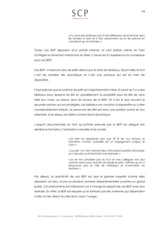 19
« Il y aura des pratiques tout à fait différentes de la lecture dans
les années à venir et il faut absolument qu’on les prenne en
compte et qu’on anticipe. »
Toutes ces BDP disposent d’un portail Internet, et sont parfois même en train
d’intégrer la dimension interactive du Web. L’heure est à l’expérience du numérique
pour ces BDP.
Ces BDP n’exercent plus de prêts directs par le biais de bibliobus. Quant elles le font
c’est de manière très sporadique et c’est une pratique qui est en train de
disparaître.
Il faut préciser que le système de prêt est majoritairement mixte, à savoir qu’il y a des
bibliobus pour desservir les BM et, parallèlement la possibilité pour les BM de venir
faire leur choix, sur place, dans les locaux de la BDP. Or c’est le plus souvent la
seconde solution qui est privilégiée. Les bibliobus ont vocation à disparaître ou à être
considérablement réduits. Le personnel des BM est dans une position active et non
attentiste, et le réseau est défini comme étant dynamique.
L’apport documentaire en tant qu’activité exercée par la BDP est relégué loin
derrière la formation, l’animation culturelle et le conseil.
« Le prêt ne représente plus que 30 % de nos travaux, la
formation, l’action culturelle est un engagement majeur, je
crois. »
« Le prêt ce n’est vraiment plus notre préoccupation principale,
on s’axe plus sur la formation par exemple. »
« Je ne me considère pas du tout et mes collègues non plus
comme ayant pour activité principale le prêt, j’affirme qu’on a
beaucoup plus un rôle de médiation et d’animation du
territoire. »
Par ailleurs, la spécificité de ces BDP est que la grande majorité d’entre elles
disposent, en plus, d’une ou plusieurs annexes départementales ouvertes au grand
public. Ce phénomène est intéressant car il change le rapport de ces BDP avec leur
territoire. En effet, la BDP est relayée sur le territoire par des antennes qui dépendent
d’elle. Un lien direct se crée donc avec l’usager.
 