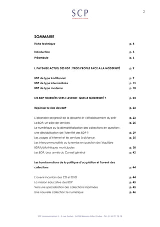 2
SOMMAIRE
Fiche technique p. 4
Introduction p. 5
Préambule p. 6
I. PAYSAGE ACTUEL DES BDP : TROIS PROFILS FACE A LA MODERNITÉ p. 9
BDP de type traditionnel p. 9
BDP de type intermédiaire p. 15
BDP de type moderne p. 18
LES BDP TOURNÉES VERS L’AVENIR : QUELLE MODERNITÉ ? p. 23
Repenser le rôle des BDP p. 23
L’abandon progressif de la desserte et l’affaiblissement du prêt p. 23
La BDP, un pôle de services p. 25
Le numérique ou la dématérialisation des collections en question :
une déstabilisation de l’identité des BDP ? p. 29
Les usages d’Internet et les services à distance p. 35
Les intercommunalités ou la remise en question de l’équilibre
BDP/bibliothèques municipales p. 38
Les BDP, bras armés du Conseil général p. 42
Les transformations de la politique d’acquisition et l’avenir des
collections p. 44
L’avenir incertain des CD et DVD p. 44
La mission éducative des BDP p. 45
Vers une spécialisation des collections imprimées p. 45
Une nouvelle collection: le numérique p. 46
 
