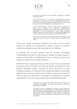 20
« Une de nos antennes qui est ouverte au public le mercredi
toute la journée. »
« On a ces annexes, on en a 6 dans le département plus la
centrale et on a la chance d’avoir un département où le chef-
lieu est bien centré donc plus six annexes. On est à moins de 20
minutes de toutes les bibliothèques du département. »
« On a quand même un retour au prêt direct non pas sous la
forme d’un bibliobus mais d’annexes médiathèques
départementales directement ouvertes au public qui nous
permettent à la fois de répondre à notre mission théorique
initiale d’aide aux communes mais, qui nous permet également
d’assurer, directement nous-mêmes, une partie de l’offre. »
« Nous avons une salle d’actualités avec 100 périodiques, 100
références aussi chez nous au public direct du quartier de la
ville. »
Ce lien avec l’usager ne passe pas forcément par du prêt. L’une de ces BDP
propose par exemple une programmation culturelle, au-delà de l’animation
culturelle et est équipée de deux halls d’expositions et d’un auditorium.
Le personnel de ces BDP accepte, avec les nouvelles technologies,
l’individualisation des publics et des pratiques et possède une réelle capacité à
repenser le rôle des BDP et à l’élargir, dans le sens où il voit plus loin que le rôle
classique de médiateur et d’animateur de réseaux.
Ces BDP sont dans un rapport au temps court, elles se placent dans une perspective
de réactivité voire d’instantanéité. Par le biais des annexes par exemple, l’une des
personnes interrogées souligne l’avantage de pouvoir bénéficier d’un retour
immédiat des usagers. La numérisation et les nouvelles technologies sont envisagées
également dans ce sens par le personnel de ces BDP, à savoir pour leur capacité à
mettre en place une interactivité et une relation d’immédiateté avec le public
essentiellement, mais aussi au niveau interne, entre les bibliothécaires du réseau.
« En fait pour nous pour l’instant on essaye de voir l’impact des
nouvelles technologies en terme de gain de temps et
d’efficacité en interne. »
« Je dirais que ça va dégager du temps sur des choses qui
prenaient beaucoup de temps, justement le prêt de documents,
tout le travail sur le catalogage qui nous prenait un temps fou
pour pouvoir plutôt s’intéresser à notre public et essayer de
cibler plus les attentes et d’être plus réactifs vis à vis des attentes
du public. »
 