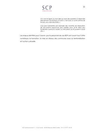 21
« Si c’est en ligne ça veut dire qu’aura des questions à répondre
directement aux lecteurs. Et donc c’est aussi un autre rythme de
travail, une vraie réactivité. »
« Ça peut permettre par exemple des navettes de réservation
de documents beaucoup plus rapides pour qu’ils aient plus
facilement quand ils veulent un titre précis qu’ils puissent l’avoir
vite. »
Les enjeux identifiés pour l’avenir par le personnel de ces BDP sont avant tout l’offre
numérique, la formation, la mise en réseau des communes avec la territorialisation
et l’action culturelle.
 
