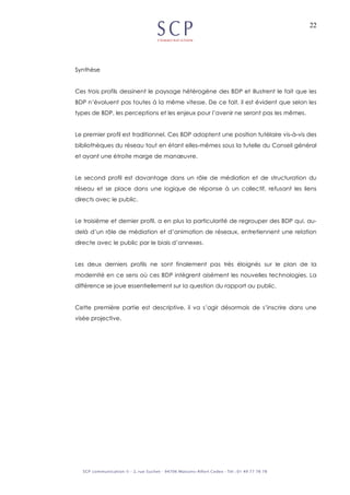 22
Synthèse
Ces trois profils dessinent le paysage hétérogène des BDP et illustrent le fait que les
BDP n’évoluent pas toutes à la même vitesse. De ce fait, il est évident que selon les
types de BDP, les perceptions et les enjeux pour l’avenir ne seront pas les mêmes.
Le premier profil est traditionnel. Ces BDP adoptent une position tutélaire vis-à-vis des
bibliothèques du réseau tout en étant elles-mêmes sous la tutelle du Conseil général
et ayant une étroite marge de manœuvre.
Le second profil est davantage dans un rôle de médiation et de structuration du
réseau et se place dans une logique de réponse à un collectif, refusant les liens
directs avec le public.
Le troisième et dernier profil, a en plus la particularité de regrouper des BDP qui, au-
delà d’un rôle de médiation et d’animation de réseaux, entretiennent une relation
directe avec le public par le biais d’annexes.
Les deux derniers profils ne sont finalement pas très éloignés sur le plan de la
modernité en ce sens où ces BDP intègrent aisément les nouvelles technologies. La
différence se joue essentiellement sur la question du rapport au public.
Cette première partie est descriptive, il va s’agir désormais de s’inscrire dans une
visée projective.
 