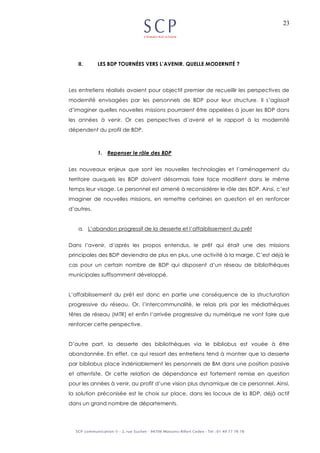 23
II. LES BDP TOURNÉES VERS L’AVENIR. QUELLE MODERNITÉ ?
Les entretiens réalisés avaient pour objectif premier de recueillir les perspectives de
modernité envisagées par les personnels de BDP pour leur structure. Il s’agissait
d’imaginer quelles nouvelles missions pourraient être appelées à jouer les BDP dans
les années à venir. Or ces perspectives d’avenir et le rapport à la modernité
dépendent du profil de BDP.
1. Repenser le rôle des BDP
Les nouveaux enjeux que sont les nouvelles technologies et l’aménagement du
territoire auxquels les BDP doivent désormais faire face modifient dans le même
temps leur visage. Le personnel est amené à reconsidérer le rôle des BDP. Ainsi, c’est
imaginer de nouvelles missions, en remettre certaines en question et en renforcer
d’autres.
a. L’abandon progressif de la desserte et l’affaiblissement du prêt
Dans l’avenir, d’après les propos entendus, le prêt qui était une des missions
principales des BDP deviendra de plus en plus, une activité à la marge. C’est déjà le
cas pour un certain nombre de BDP qui disposent d’un réseau de bibliothèques
municipales suffisamment développé.
L’affaiblissement du prêt est donc en partie une conséquence de la structuration
progressive du réseau. Or, l’intercommunalité, le relais pris par les médiathèques
têtes de réseau (MTR) et enfin l’arrivée progressive du numérique ne vont faire que
renforcer cette perspective.
D’autre part, la desserte des bibliothèques via le bibliobus est vouée à être
abandonnée. En effet, ce qui ressort des entretiens tend à montrer que la desserte
par bibliobus place indéniablement les personnels de BM dans une position passive
et attentiste. Or cette relation de dépendance est fortement remise en question
pour les années à venir, au profit d’une vision plus dynamique de ce personnel. Ainsi,
la solution préconisée est le choix sur place, dans les locaux de la BDP, déjà actif
dans un grand nombre de départements.
 