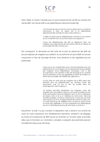 24
Dans l’idéal, à l’avenir, il semble que ce sera le personnel de ces BM qui viendra soit
vers les BDP, soit vers les MTR ou les bibliothèques intercommunales (BI).
« On favorise de plus en plus le choix sur place donc on invite les
communes à venir sur place soit à la bibliothèque
départementale centrale soit dans notre antenne. »
« L’idée ça serait que les bibliothécaires viennent à nous parce
qu’on a vraiment tout ce qu’il faut dans nos magasins. »
« Nous, les bibliothécaires des BM se déplacent dans nos
magasins pour sélectionner les documents dont ils ont besoin et
ça se passe très bien comme ça. »
Par conséquent, la demande est très forte de la part du personnel des BDP de
pouvoir disposer de magasins accueillants. Le souhait émis est que la BDP ne soit pas
uniquement un lieu de stockage de livres mais devienne un lieu agréable pour les
partenaires.
« Nous ce qu’on voudrait faire aussi c’est par exemple avoir une
présentation de nos magasins qui se rapprochent le plus possible
des magasins d’une bibliothèque municipale, c’est à dire
qu’aujourd'hui c’est vraiment un lieu de stockage et on voudrait
que ça devienne un lieu plus agréable en terme de lumière, en
terme de convivialité, de visibilité des collections. »
« Il faut faire en sorte que les magasins de la BDP soient plus
attractifs pour les bibliothécaires qui viennent choisir des
documents, que ce soit un lieu de qualité dans son
aménagement, dans l’espace. »
« Il faudrait peut-être réorganiser nos magasins, avoir des
magasins plus accueillants, parce qu’à l’heure actuelle tous nos
livres neufs partent dans les bibliobus donc ils sont à disposition
du réseau. Donc si on a un bibliobus en moins donc moins de
tournées possibles, on fera en sorte d’avoir un peu plus de choix
neufs parce que là on a élagué 30 000 documents en deux ans,
on avait beaucoup de vieilleries donc on fera en sorte d’avoir
un fonds plus agréable ici et pour permettre aux bibliothèques
qui ont un véhicule de service de venir faire un choix ici. »
Assurément, le prêt n’a pas vocation à disparaître mais à devenir une activité de
moins en moins importante. Son affaiblissement permettra, semble-t-il, de dégager
du temps et le personnel de BDP pourra se recentrer sur d’autres types d’activités
telles que la formation ou l’animation culturelle, la desserte documentaire prenant
actuellement beaucoup de temps.
 