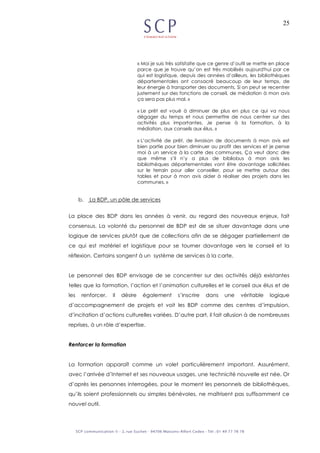 25
« Moi je suis très satisfaite que ce genre d’outil se mette en place
parce que je trouve qu’on est très mobilisés aujourd'hui par ce
qui est logistique, depuis des années d’ailleurs, les bibliothèques
départementales ont consacré beaucoup de leur temps, de
leur énergie à transporter des documents. Si on peut se recentrer
justement sur des fonctions de conseil, de médiation à mon avis
ça sera pas plus mal. »
« Le prêt est voué à diminuer de plus en plus ce qui va nous
dégager du temps et nous permettre de nous centrer sur des
activités plus importantes. Je pense à la formation, à la
médiation, aux conseils aux élus. »
« L’activité de prêt, de livraison de documents à mon avis est
bien partie pour bien diminuer au profit des services et je pense
moi à un service à la carte des communes. Ça veut donc dire
que même s’il n’y a plus de bibliobus à mon avis les
bibliothèques départementales vont être davantage sollicitées
sur le terrain pour aller conseiller, pour se mettre autour des
tables et pour à mon avis aider à réaliser des projets dans les
communes. »
b. La BDP, un pôle de services
La place des BDP dans les années à venir, au regard des nouveaux enjeux, fait
consensus. La volonté du personnel de BDP est de se situer davantage dans une
logique de services plutôt que de collections afin de se dégager partiellement de
ce qui est matériel et logistique pour se tourner davantage vers le conseil et la
réflexion. Certains songent à un système de services à la carte.
Le personnel des BDP envisage de se concentrer sur des activités déjà existantes
telles que la formation, l’action et l’animation culturelles et le conseil aux élus et de
les renforcer. Il désire également s’inscrire dans une véritable logique
d’accompagnement de projets et voit les BDP comme des centres d’impulsion,
d’incitation d’actions culturelles variées. D’autre part, il fait allusion à de nombreuses
reprises, à un rôle d’expertise.
Renforcer la formation
La formation apparaît comme un volet particulièrement important. Assurément,
avec l’arrivée d’Internet et ses nouveaux usages, une technicité nouvelle est née. Or
d’après les personnes interrogées, pour le moment les personnels de bibliothèques,
qu’ils soient professionnels ou simples bénévoles, ne maîtrisent pas suffisamment ce
nouvel outil.
 