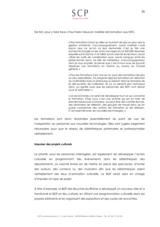 26
De fait, pour y faire face, il faut faire mieux en matière de formation aux NTIC.
« Nos formations il faut qu’elles se tournent de plus en plus vers la
gestion d’Internet, l’accompagnement, savoir maîtriser l’outil
parce que ce qu’on va leur demander c’est je fais une
recherche Google sur les chats sauvages et j’ai 600 000 réponses
laquelle est la bonne, il va falloir savoir orienter les lecteurs, savoir
utiliser les outils de numérisation aussi, savoir naviguer entre les
plates-formes donc ce rôle de médiateur, d’accompagnateur
dont je vous ai parlé. Je pense que c’est à nous aussi de pouvoir
dispenser ces formations en interne au niveau du Conseil
général. »
« Pour les formations il est vrai qu’on aura des formations de plus
en plus spécialisées. On propose déjà les formations en direction
du multimédia mais on était jusqu’à présent dans le domaine de
la découverte, de l’utilisation, là ça va devenir plus technique
donc ça signifie aussi que les personnels des BDP vont devoir
aussi se spécialiser. »
« Le second enjeu ce serait de développer tout ce qui concerne
la formation. Chez nous c’est une activité qui est en train de
prendre beaucoup d’ampleur, ça peut être des comités lecture,
des séminaires de réflexion, des groupes de travail donc qu’on
puisse coordonner des actions de formation et de réflexion.
C’est essentiel avec les nouvelles technologies. »
Les formations sont donc réclamées essentiellement du point de vue de
l’adaptation du personnel aux nouvelles technologies. Elles sont jugées largement
nécessaires pour que le réseau de bibliothèques partenaires se professionnalise
véritablement.
Impulser des projets culturels
La priorité, pour les personnes interrogées, est également de développer l’action
culturelle en programmant des évènements dans les bibliothèques des
départements. La volonté émise est de mettre en place des spectacles, d’inviter
des auteurs, des conteurs ou des musiciens afin que les bibliothèques soient
véritablement des lieux d’animation culturelle. La BDP serait alors en charge
d’impulser ce type de projet.
À titre d’exemple, la BDP des Bouches-du-Rhône a développé un nouveau rôle et a
transformé la BDP en lieu culturel, en offrant une programmation culturelle dans ses
propres bâtiments et en organisant des expositions et des cycles de rencontres.
 