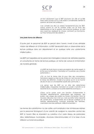 28
« Il faut absolument que la BDP poursuive son rôle et qu’elle
fasse valoir aux élus qu’il y a des enjeux considérables derrière la
question de la lecture publique. »
« Les conseils aux élus ça restera fondamental pour les BDP,
surtout quand on voit le nombre d’élus qui se fiche des
bibliothèques et de la question de la lecture publique, on doit
sans cesse leur expliquer les choses, comment ça fonctionne,
qu’il faut embaucher des salariés. »
Une plate-forme de réflexion
D’autre part, le personnel de BDP se perçoit dans l’avenir, investi d’une véritable
mission de réflexion et d’information. La BDP deviendrait alors un observatoire de la
lecture publique dans son département et en quelque sorte une « plate-forme
intellectuelle ».
Les BDP sont appelées par les personnes interrogées à devenir de véritables expertes
et consultantes en terme de lecture publique, en terme de culture et d’information
de manière générale.
« La BDP de toute façon ça sera une espèce de centre expert, à
la fois pour la formation, l’animation et l’ouverture vers d’autres
partenariats. »
« On va tout le temps être là pour être des concepteurs,
formateurs, experts sur des tas de choses et c’est nous qui aurons
le temps de défricher, d’aider et je pense qu’on va se tourner
de plus en plus sur une expertise auprès des communes. »
« Je pense que les BDP ça va être des plate-formes
intellectuelles, d’expertise, formation et conseil. L’activité va se
recentrer là et y compris sur la partie bibliothéconomique. »
« Donc qu’on puisse avoir une fonction d’observatoire à
l’échelon départemental, observatoire des pratiques, des
publics, des usages des publics au travers d’enquêtes. Donc le
nouveau rôle pour moi c’est ça, c’est accroître notre capacité
de conseil donc d’observatoire de la lecture publique sur le
territoire départemental, coanimer ensemble des territoires,
coproduire aussi des politiques, réfléchir ensemble. »
Les termes de « plateforme » ou de « pôle » sont employés à de nombreuses reprises
par le personnel témoignant d’une volonté de souligner le caractère central des
BDP à l’avenir. Elles se situeraient au carrefour d’un vaste réseau de partenaires
(élus, bibliothèques municipales, structures intercommunales) et à la base d’une
réflexion sur la lecture publique.
 