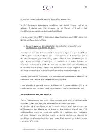 29
La fonction intellectuelle et éducative figurerait au premier plan.
La BDP demeurerait polyvalente, remplissant des missions diverses, tout en se
spécialisant encore plus pour chacune de ses tâches, accédant à des
compétences de plus en plus pointues et spécifiques.
Ainsi, les personnels de BDP se placeraient davantage dans une relation de service
que de logistique documentaire.
c. Le numérique ou la dématérialisation des collections en question: une
déstabilisation de l’identité des BDP ?
Actuellement, sur l’offre d’abonnements numériques en ligne, la plupart des BDP en
sont aux balbutiements. Certaines, par exemple commencent à mettre en place
des offres de téléchargement de musique et de vidéos, d’autres des périodiques en
ligne. À titre d’exemple, la Dordogne va s’abonner à un certain nombre de
ressources numériques à partir du mois de juin dans cinq des bibliothèques
municipales de son réseau. Son rôle sera de sélectionner puis de négocier les tarifs
des accès aux ressources numériques pour l’ensemble de ces bibliothèques.
D’autres n’en sont pas à ce stade, et se contentent de commencer à réfléchir sur
la question, sans s’inscrire dans des perspectives concrètes.
L’offre numérique n’est pas toujours accueillie de la même manière mais il est
certain que ce sujet suscite un intérêt particulier de la part du personnel des BDP.
Une numérisation « douce et pensée »
Dans un premier temps, il est important de souligner que le « tout numérique » et la
disparition du livre sont d’emblée rejetés par les personnes interrogées.
Le discours sur le numérique est pratiquement toujours suivi d’un discours de
réaffirmation et de défense de la valeur du livre imprimé. L’objet livre n’est
absolument pas voué à disparaître expliquent les personnes interrogées. Son avenir
est jugée florissant. Une certaine crainte se devine derrière ces discours, le
numérique dans les représentations communes étant souvent considéré comme
concurrent à l’imprimé.
 