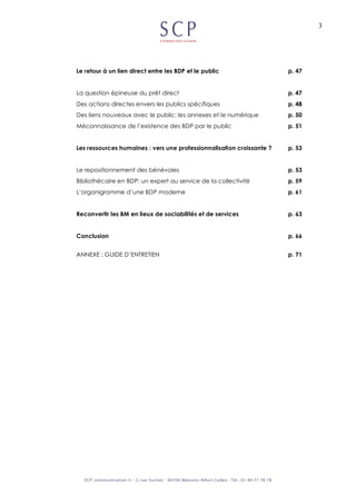 3
Le retour à un lien direct entre les BDP et le public p. 47
La question épineuse du prêt direct p. 47
Des actions directes envers les publics spécifiques p. 48
Des liens nouveaux avec le public: les annexes et le numérique p. 50
Méconnaissance de l’existence des BDP par le public p. 51
Les ressources humaines : vers une professionnalisation croissante ? p. 53
Le repositionnement des bénévoles p. 53
Bibliothécaire en BDP: un expert au service de la collectivité p. 59
L’organigramme d’une BDP moderne p. 61
Reconvertir les BM en lieux de sociabilités et de services p. 63
Conclusion p. 66
ANNEXE : GUIDE D’ENTRETIEN p. 71
 