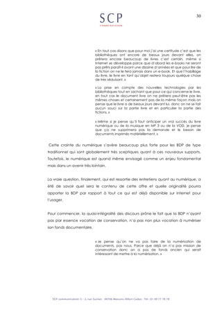 30
« En tout cas disons que pour moi j’ai une certitude c’est que les
bibliothèques ont encore de beaux jours devant elles, on
prêtera encore beaucoup de livres c’est certain, même si
Internet se développe parce que d’abord les e-books ne seront
pas prêts paraît-il avant une dizaine d’années et que pour lire de
la fiction on ne le fera jamais dans un e-book. Et que l’habillage
du livre, le livre en tant qu’objet restera toujours quelque chose
de très séduisant. »
« La prise en compte des nouvelles technologies par les
bibliothèques tout en sachant que pour ce qui concerne le livre,
en tout cas le document livre on ne prêtera peut-être pas les
mêmes choses et certainement pas de la même façon mais on
pense que le livre a de beaux jours devant lui, donc on ne se fait
aucun souci sur la partie livre et en particulier la partie des
fictions. »
« Même si je pense qu’il faut anticiper un vrai succès du livre
numérique ou de la musique en MP 3 ou de la VOD, je pense
que ça ne supprimera pas la demande et le besoin de
documents imprimés matériellement. »
Cette crainte du numérique s’avère beaucoup plus forte pour les BDP de type
traditionnel qui sont globalement très sceptiques quant à ces nouveaux supports.
Toutefois, le numérique est quand même envisagé comme un enjeu fondamental
mais dans un avenir très lointain.
La vraie question, finalement, qui est ressortie des entretiens quant au numérique, a
été de savoir quel sera le contenu de cette offre et quelle originalité pourra
apporter la BDP par rapport à tout ce qui est déjà disponible sur Internet pour
l’usager.
Pour commencer, la quasi-intégralité des discours prône le fait que la BDP n’ayant
pas par essence vocation de conservation, n’a pas non plus vocation à numériser
son fonds documentaire.
« Je pense qu’on ne va pas faire de la numérisation de
documents, pas nous. Parce que déjà on n’a pas mission de
conservation donc on a pas de fonds ancien qui serait
intéressant de mettre à la numérisation. »
 