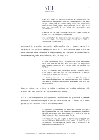 31
« Les BDP n’ont pas de fonds ancien, la numérisation des
documents c’est quelque chose qui coûte cher donc elle a été
surtout utilisée par les bibliothèques avec des documents
patrimoniaux. Nous, n’ayant pas mission de conservation on a
pas été confrontés à cet enjeu de numérisation des
documents. »
« Nous on n’a pas de vocation de conservation donc y a pas de
raisons qu’on numérise nos documents. »
« La numérisation des documents c’est généralement à des fins
de conservation pour les bibliothèques donc on n’a pas de
vocation de conservation. »
Autrement dit, la position dominante préfère profiter d’abonnements, de services
achetés à des structures extérieures. Il est donc plutôt question pour la BDP de
réfléchir à une offre pertinente et adaptée pour les bibliothèques partenaires du
réseau et de négocier les tarifs des accès à ces ressources.
« On ne numérise rien, on va s’abonner à des bases de données
ou à des services qui eux, vont nous offrir des documents
électroniques. Mais nous, on a aucune raison de numériser nos
fonds. »
« Si on propose des livres numérisés c’est des choses qui seront
faites ailleurs que chez nous, un abonnement qu’on prendra
mais, on le fera pas nous-mêmes. »
« Il est clair que dans les années qui viennent il faudra qu’on est
une offre numérique mais pas sur nos collections, nous ce seront
des services achetés à des sociétés extérieures, nous on a pas
de patrimoine. »
Pour en revenir au contenu de l’offre numérique, de manière générale, trois
éventualités sont mises en avant par le personnel de BDP.
Tout d’abord ce qui ressort principalement des entretiens est que l’offre numérique
est pour le moment envisagée surtout du point de vue de l’audio et de la vidéo
plutôt que de l’imprimé. C’est la position majoritaire.
« On réfléchit actuellement, on prend des contacts aussi pour
proposer peut-être une offre numérique, notamment en matière
de téléchargement légal de musique donc, avec une offre de
téléchargement dans le domaine du film. »
« Pour l’instant, nous, on va plus se positionner par rapport à la
dématérialisation de la musique, des vidéos. Je pense que ça
va être plus ça notre enjeu de demain, que la numérisation de
documents proprement dits. »
 