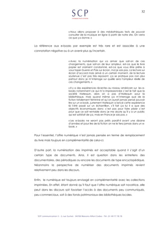 32
« Nous allons proposer à des médiathèques tests de pouvoir
consulter de la musique en ligne à partir de notre site. On verra
ce que ça donne. »
La référence aux e-books par exemple est très rare et est associée à une
connotation négative ou à un avenir plus qu’incertain.
« Avec la numérisation qui va arriver que sait-on de ces
changements, que sait-on de leur ampleur, est-ce que le livre
papier est vraiment condamné, est-ce que vous être prête à
vous taper Guerre et Paix sur écran, moi je sais pas. La lecture sur
écran d’accord mais arrivé à un certain moment, de la lecture
soutenue c’est pas très reposant, ça se pratique pas non plus
partout donc je m’interroge sur quelle sera l’ampleur réelle de
ces changements. »
« Il y a des expériences récentes au niveau américain sur les e-
books notamment ce qui m’a impressionnée c’est le fait que la
société Harlequin, alors on a pas d’Harlequin pour la
bibliothèque, mais quand même ça m’interroge que de la
fiction totalement féminine et qu’on aurait jamais pensé pouvoir
lire sur un e-book, justement Harlequin a lancé cette expérience
là l’été passé sur un échantillon, s’il fait ça lui il a que des
objectifs économiques donc c’est pas pour faire plaisir c’est
pour que ce soit rentable donc je me doute qu’il y a un public
qui est satisfait de ça, mais en France je sais pas. »
« Les e-books ne seront pas prêts paraît-il avant une dizaine
d’années et pour lire de la fiction on ne le fera jamais dans un e-
book. »
Pour l’essentiel, l’offre numérique n’est jamais pensée en terme de remplacement
du livre mais toujours en complémentarité de celui-ci.
D’autre part, la numérisation des imprimés est acceptable quand il s’agit d’un
certain type de documents. Ainsi, il est question dans les entretiens des
documentaires, des périodiques ou encore les documents de type encyclopédique.
Néanmoins la perspective de numériser des documents imprimés revient
relativement peu dans les discours.
Enfin, le numérique est toujours envisagé en complémentarité avec les collections
imprimées. En effet, étant donné qu’il faut que l’offre numérique soit novatrice, elle
peut dans les discours soit favoriser l’accès à des documents peu communiqués,
peu commerciaux, soit à des fonds patrimoniaux des bibliothèques locales.
 