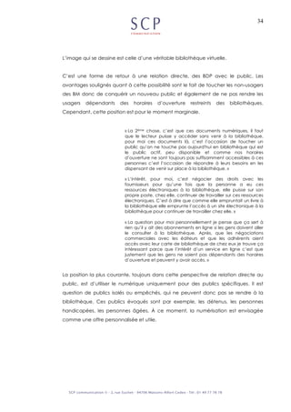 34
L’image qui se dessine est celle d’une véritable bibliothèque virtuelle.
C’est une forme de retour à une relation directe, des BDP avec le public. Les
avantages soulignés quant à cette possibilité sont le fait de toucher les non-usagers
des BM donc de conquérir un nouveau public et également de ne pas rendre les
usagers dépendants des horaires d’ouverture restreints des bibliothèques.
Cependant, cette position est pour le moment marginale.
« La 2ème chose, c’est que ces documents numériques, il faut
que le lecteur puisse y accéder sans venir à la bibliothèque,
pour moi ces documents là, c’est l’occasion de toucher un
public qu’on ne touche pas aujourd'hui en bibliothèque qui est
le public actif, peu disponible et comme nos horaires
d’ouverture ne sont toujours pas suffisamment accessibles à ces
personnes c’est l’occasion de répondre à leurs besoins en les
dispensant de venir sur place à la bibliothèque. »
« L’intérêt, pour moi, c’est négocier des droits avec les
fournisseurs pour qu’une fois que la personne a eu ces
ressources électroniques à la bibliothèque, elle puisse sur son
propre poste, chez elle, continuer de travailler sur ces ressources
électroniques. C’est à dire que comme elle empruntait un livre à
la bibliothèque elle emprunte l’accès à un site électronique à la
bibliothèque pour continuer de travailler chez elle. »
« La question pour moi personnellement je pense que ça sert à
rien qu’il y ait des abonnements en ligne si les gens doivent aller
le consulter à la bibliothèque. Après, que les négociations
commerciales avec les éditeurs et que les adhérents aient
accès avec leur carte de bibliothèque de chez eux je trouve ça
intéressant parce que l’intérêt d’un service en ligne c’est que
justement que les gens ne soient pas dépendants des horaires
d’ouverture et peuvent y avoir accès. »
La position la plus courante, toujours dans cette perspective de relation directe au
public, est d’utiliser le numérique uniquement pour des publics spécifiques. Il est
question de publics isolés ou empêchés, qui ne peuvent donc pas se rendre à la
bibliothèque. Ces publics évoqués sont par exemple, les détenus, les personnes
handicapées, les personnes âgées. À ce moment, la numérisation est envisagée
comme une offre personnalisée et utile.
 