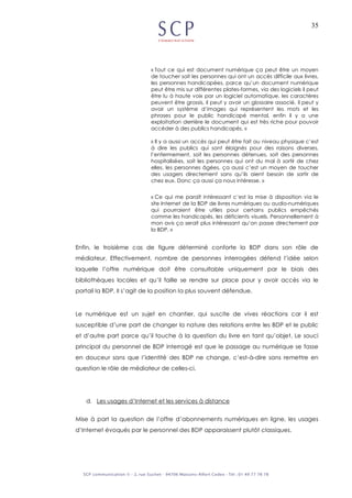 35
« Tout ce qui est document numérique ça peut être un moyen
de toucher soit les personnes qui ont un accès difficile aux livres,
les personnes handicapées, parce qu’un document numérique
peut être mis sur différentes plates-formes, via des logiciels il peut
être lu à haute voix par un logiciel automatique, les caractères
peuvent être grossis, il peut y avoir un glossaire associé, il peut y
avoir un système d’images qui représentent les mots et les
phrases pour le public handicapé mental, enfin il y a une
exploitation derrière le document qui est très riche pour pouvoir
accéder à des publics handicapés. »
« Il y a aussi un accès qui peut être fait au niveau physique c’est
à dire les publics qui sont éloignés pour des raisons diverses,
l’enfermement, soit les personnes détenues, soit des personnes
hospitalisées, soit les personnes qui ont du mal à sortir de chez
elles, les personnes âgées, ça aussi c’est un moyen de toucher
des usagers directement sans qu’ils aient besoin de sortir de
chez eux. Donc ça aussi ça nous intéresse. »
« Ce qui me paraît intéressant c’est la mise à disposition via le
site Internet de la BDP de livres numériques ou audio-numériques
qui pourraient être utiles pour certains publics empêchés
comme les handicapés, les déficients visuels. Personnellement à
mon avis ça serait plus intéressant qu’on passe directement par
la BDP. »
Enfin, le troisième cas de figure déterminé conforte la BDP dans son rôle de
médiateur. Effectivement, nombre de personnes interrogées défend l’idée selon
laquelle l’offre numérique doit être consultable uniquement par le biais des
bibliothèques locales et qu’il faille se rendre sur place pour y avoir accès via le
portail la BDP. Il s’agit de la position la plus souvent défendue.
Le numérique est un sujet en chantier, qui suscite de vives réactions car il est
susceptible d’une part de changer la nature des relations entre les BDP et le public
et d’autre part parce qu’il touche à la question du livre en tant qu’objet. Le souci
principal du personnel de BDP interrogé est que le passage au numérique se fasse
en douceur sans que l’identité des BDP ne change, c’est-à-dire sans remettre en
question le rôle de médiateur de celles-ci.
d. Les usages d’Internet et les services à distance
Mise à part la question de l’offre d’abonnements numériques en ligne, les usages
d’Internet évoqués par le personnel des BDP apparaissent plutôt classiques.
 