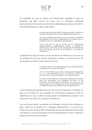 36
Les possibilités de mise en réseau sont fréquemment soulignées et pour les
personnels des BDP, Internet est avant tout un instrument collaboratif
particulièrement utile pour faire le lien entre les bibliothèques du réseau et la BDP et
entre les bibliothèques du réseau, elles-mêmes.
« Je pense que le site de la BDP constitue vraiment un portail, ça
peut être une plate-forme pour les bibliothécaires entre eux. »
« Et puis en même temps Internet c’est un instrument collaboratif
plus élaboré entre tous les bibliothécaires du réseau pour un
travail en commun à l’échelle du département. »
« C’est vrai que le site, le portail de la médiathèque
départementale va globalement s’enrichir, va devenir un
endroit où les communes, où les responsables de bibliothèque
vont venir piocher de l’info, de la ressource, du conseil, de
l’assistance. »
L’intégralité des discours montre qu’il est nécessaire de différencier, d’une part un
site professionnel avec des services spécifiques au réseau, et d’autre part un site
grand public qui offrirait d’autres types de services.
« J’imagine plutôt un site spécifiquement pour les bibliothèques
du réseau et un autre pour le public. »
« On a un site Internet aussi, notre catalogue est interrogeable,
on a un site professionnel donc qui permet d’avoir des
fonctionnalités un peu particulières et un site grand public. »
« Il y aura un site ouvert avec des services spécifiques au réseau
avec des réservations, des inscriptions en ligne sur nos
formations, des réservations d’expositions mais aussi un site
grand public avec le catalogue de toutes les bibliothèques et
un répertoire de toutes les bibliothèques du département. »
Le site professionnel proposerait des services comme la réservation, l’inscription en
ligne aux formations et une possibilité de communiquer rapidement entre les
bibliothèques et avec la BDP. Les responsables de bibliothèques pourraient venir
piocher de l’information, du conseil et de l’assistance.
Pour le site grand public, les opinions sont partagées concernant le catalogue en
ligne. L’idéal est de disposer d’un catalogue départemental. C’est encore loin
d’être le cas pour toutes les BDP. Cette banque de données départementales serait
une interface commune proposée à toutes les bibliothèques du réseau, mettant en
évidence les richesses de ce dernier.
 