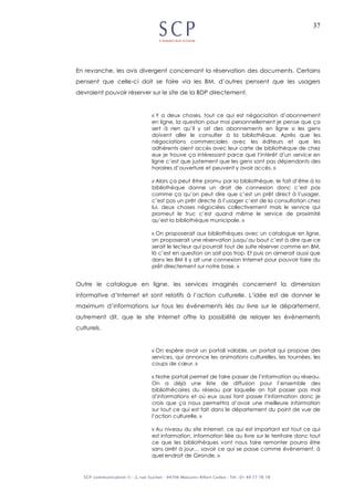 37
En revanche, les avis divergent concernant la réservation des documents. Certains
pensent que celle-ci doit se faire via les BM. d’autres pensent que les usagers
devraient pouvoir réserver sur le site de la BDP directement.
« Y a deux choses, tout ce qui est négociation d’abonnement
en ligne, la question pour moi personnellement je pense que ça
sert à rien qu’il y ait des abonnements en ligne si les gens
doivent aller le consulter à la bibliothèque. Après que les
négociations commerciales avec les éditeurs et que les
adhérents aient accès avec leur carte de bibliothèque de chez
eux je trouve ça intéressant parce que l’intérêt d’un service en
ligne c’est que justement que les gens sont pas dépendants des
horaires d’ouverture et peuvent y avoir accès. »
« Alors ça peut être promu par la bibliothèque, le fait d’être à la
bibliothèque donne un droit de connexion donc c’est pas
comme ça qu’on peut dire que c’est un prêt direct à l’usager,
c’est pas un prêt directe à l’usager c’est de la consultation chez
lui, deux choses négociées collectivement mais le service qui
promeut le truc c’est quand même le service de proximité
qu’est la bibliothèque municipale. »
« On proposerait aux bibliothèques avec un catalogue en ligne,
on proposerait une réservation jusqu’au bout c’est à dire que ce
serait le lecteur qui pourrait tout de suite réserver comme en BM,
là c’est en question on sait pas trop. Et puis on aimerait aussi que
dans les BM il y ait une connexion Internet pour pouvoir faire du
prêt directement sur notre base. »
Outre le catalogue en ligne, les services imaginés concernent la dimension
informative d’Internet et sont relatifs à l’action culturelle. L’idée est de donner le
maximum d’informations sur tous les évènements liés au livre sur le département,
autrement dit, que le site Internet offre la possibilité de relayer les évènements
culturels.
« On espère avoir un portail valable, un portail qui propose des
services, qui annonce les animations culturelles, les tournées, les
coups de cœur. »
« Notre portail permet de faire passer de l’information au réseau.
On a déjà une liste de diffusion pour l’ensemble des
bibliothécaires du réseau par laquelle on fait passer pas mal
d’informations et où eux aussi font passer l’information donc je
crois que ça nous permettra d’avoir une meilleure information
sur tout ce qui est fait dans le département du point de vue de
l’action culturelle. »
« Au niveau du site Internet, ce qui est important est tout ce qui
est information, information liée au livre sur le territoire donc tout
ce que les bibliothèques vont nous faire remonter pourra être
sans arrêt à jour… savoir ce qui se passe comme événement, à
quel endroit de Gironde. »
 