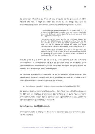 38
La dimension interactive du Web est peu évoquée par les personnels de BDP.
Quand elle l’est, il s’agit de créer des forums ou des blogs pour que les
bibliothécaires puissent directement communiquer et échanger avec le public.
« Il faut créer une offre Internet web 2.O, c’est en cours, d’ici la
fin de l’année il y aura la possibilité pour tout haut-rhinois et plus
largement d’intervenir sur les collections, donner son avis, faire
des suggestions, des critiques. »
« Admettons qu’on puisse susciter de nouveaux usages en
direction des bibliothèques du département sur tout ce qui
concerne les outils du Web 2.0 donc expérimenter tous ces
outils, tout ce qui permet de mettre en valeur nous notre
compétence de médiation par rapport à ces bibliothèques là. »
« Ils ont un blog où ils conseillent, où ils ont un rôle de conseil, de
sélections de lecture et puis les lecteurs réagissent directement
sur ce blog là. Et puis du coup ça permet d’avoir des liens sur le
catalogue. Donc, il faut aller vers ça. »
D’autre part, il y a l’idée de se servir du web comme outil de recherche
documentaire et d’information, la BDP se placerait alors en médiateur pour
sélectionner cette information disponible sur le Web. Il s’agirait en quelque sorte de
faire du tri et du repérage dans l’Internet gratuit.
En définitive, la question cruciale pour ce qui est d’Internet, est de savoir s’il faut
privilégier ou non le truchement avec les bibliothèques ou créer un portail de la BDP
complètement autonome et consultable par le public.
e. Les intercommunalités ou la remise en question de l’équilibre BDP/BM
La question des intercommunalités constitue dans l’avenir un véritable enjeu pour
les BDP car elle implique d’aménager des territoires pour qu’ils s’autonomisent.
L’intercommunalité s’inscrit dans la continuité de l’organisation du réseau. La BDP ne
sera alors plus l’unique interlocuteur des BM.
La limite poreuse des 10 000 habitants
L’intercommunalité a, si l’on peut dire, achevé de rendre caduque la limitation des
10 000 habitants.
 