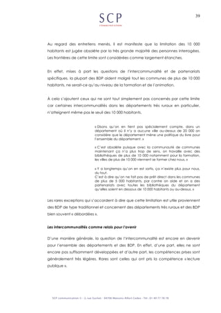 39
Au regard des entretiens menés, il est manifeste que la limitation des 10 000
habitants est jugée obsolète par la très grande majorité des personnes interrogées.
Les frontières de cette limite sont considérées comme largement étanches.
En effet, mises à part les questions de l’intercommunalité et de partenariats
spécifiques, la plupart des BDP aident malgré tout les communes de plus de 10 000
habitants, ne serait-ce qu’au niveau de la formation et de l’animation.
À cela s’ajoutent ceux qui ne sont tout simplement pas concernés par cette limite
car certaines intercommunalités dans les départements très ruraux en particulier,
n’atteignent même pas le seuil des 10 000 habitants.
« Disons qu’on en tient pas spécialement compte, dans un
département où il n’y a aucune ville au-dessus de 20 000 on
considère que le département mène une politique du livre pour
l’ensemble du département. »
« C’est obsolète puisque avec la communauté de communes
maintenant ça n’a plus trop de sens, on travaille avec des
bibliothèques de plus de 10 000 notamment pour la formation,
les villes de plus de 10 000 viennent se former chez nous. »
« Y a longtemps qu’on en est sortis, ça n’existe plus pour nous,
du tout.
C’est à dire qu’on ne fait pas de prêt direct dans les communes
de plus de 5 000 habitants, par contre on aide et on a des
partenariats avec toutes les bibliothèques du département
qu’elles soient en dessous de 10 000 habitants ou au-dessus. »
Les rares exceptions qui s’accordent à dire que cette limitation est utile proviennent
des BDP de type traditionnel et concernent des départements très ruraux et des BDP
bien souvent « débordées ».
Les intercommunalités comme relais pour l’avenir
D’une manière générale, la question de l’intercommunalité est encore en devenir
pour l’ensemble des départements et des BDP. En effet, d’une part, elles ne sont
encore pas suffisamment développées et d’autre part, les compétences prises sont
généralement très légères. Rares sont celles qui ont pris la compétence « lecture
publique ».
 