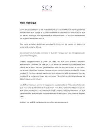 4
FICHE TECHNIQUE
Cette étude qualitative a été réalisée auprès d’un échantillon de trente personnes
travaillant en BDP. Il s’agit le plus fréquemment de directeurs ou directrices de BDP
ou de leur adjoint(e) mais également de bibliothécaires. 30 BDP sont représentées
sur les 96 qui existent en France.
Ces trente entretiens individuels semi-directifs, longs, ont été menés par téléphone
entre le 28 avril et le 02 mai.
Les verbatims extraits des entretiens et illustrant l’analyse sont les stricts propos des
personnes interrogées.
Créées progressivement à partir de 1945, les BDP sont d’abord appelées
Bibliothèques Centrales de Prêts (BCP). Le mode de desserte qui caractérise leurs
débuts est le dépôt de livres, généralement effectué dans les écoles. Le prêt direct
au lecteur à bord des bibliobus s’impose un peu partout dans les années 70. Fin des
années 70, l’action culturelle vient enrichir et animer l’activité de desserte. Dans les
années 80 le partenariat avec les communes s’étend et de véritables réseaux de
bibliothèques se constituent.
Les BCP sont dans un premier temps placées sous la tutelle de l’Education Nationale,
puis sous celle du Ministère de la Culture en 1975. Il faut attendre 1986 pour que les
BCP soient placées sous l’autorité des Conseils Généraux des Départements. Les BCP
deviennent les Bibliothèques Départementales de Prêts (BDP) avec la loi du 13 juillet
1992.
Aujourd’hui, les BDP sont présentes dans tous les départements.
 