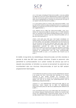 40
« Ici, c’est assez compliqué l’intercommunalité, c’est plus politisé
qu’ailleurs je crois et en fait le département a plutôt une relation
avec les communes plutôt qu’avec les intercommunalités et je
dirais que la géographie du territoire ne pousse pas non plus à
ce rapport avec les intercommunalités. »
« Y a pas grand chose au niveau des intercommunalités, c’est
en train de se mettre en place progressivement et y a pas eu de
réflexion sur justement qui fait quoi par rapport aux bibliothèques
de l’agglomération. »
« Ça dépend de la taille des intercommunalités, chez nous-
même en intercommunalité ils arrivent pas à 10 000 habitants
donc on retombe sur les mêmes problématiques donc on est sur
un fonctionnement sachant que les intercommunalités ont un
peu de mal à prendre ici. »
« Donc c’est juste pour dire que c’est hyper compliqué, en
même temps moi dans le monde rural, dans les communes qui
sont très petites, peu peuplées, pratiquement pas de revenus je
me dis qu’est-ce qu’ils vont pouvoir faire tout seuls. Ceci dit
même quand ils se regroupent en intercommunalité dans un
département comme le nôtre ils sont dans des
intercommunalités qui souvent sont pas bien grosses et pas bien
riches. Nous on a des intercommunalités qui font à peine 3 000
habitants et pratiquement pas de taxe professionnelle,
intercommunalité ou pas y a la question des moyens qui se
pose. »
En réalité, à long terme, les médiathèques intercommunales vont être amenées à
prendre le relais des BDP dans certains domaines. D’après le personnel, cela
permettrait la contractualisation d’un certain nombre de services que sont la
desserte documentaire, la formation ou encore le recrutement du personnel qui
incomberaient alors aux structures intercommunales et dont les BDP seraient
progressivement déchargées.
« Concrètement je pense qu’il faut que les bibliothèques arrivent
à se passer de nous c’est-à-dire par exemple à un niveau
territorial le plus simple possible qui comprend une
intercommunalité ou un canton je ne sais pas, il faudrait que le
réseau soit actif et ne passe pas systématiquement par la
bibliothèque départementale. »
« Quand il y une bibliothécaire intercommunale déjà ils ont
beaucoup moins besoin de la BDP, la bibliothécaire
intercommunale prend le rôle de la bibliothécaire référente de
la BDP. »
« On souhaiterait beaucoup aussi délocaliser des formations sur
ces fameux réseaux intercommunaux, parfois ça marche bien
quand les bibliothécaires intercommunales jouent le jeu et
qu’elles relaient bien l’information auprès de leur réseau. »
 