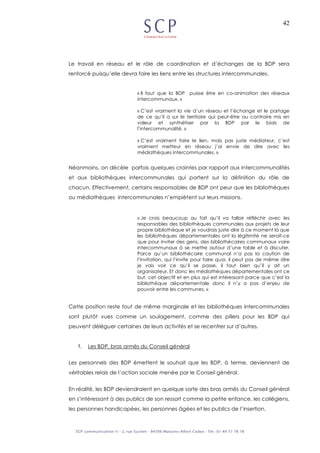42
Le travail en réseau et le rôle de coordination et d’échanges de la BDP sera
renforcé puisqu’elle devra faire les liens entre les structures intercommunales.
« Il faut que la BDP puisse être en co-animation des réseaux
intercommunaux. »
« C’est vraiment la vie d’un réseau et l’échange et le partage
de ce qu’il a sur le territoire qui peut-être au contraire mis en
valeur et synthétiser par la BDP par le biais de
l’intercommunalité. »
« C’est vraiment faire le lien, mais pas juste médiateur, c’est
vraiment metteur en réseau j’ai envie de dire avec les
médiathèques intercommunales. »
Néanmoins, on décèle parfois quelques craintes par rapport aux intercommunalités
et aux bibliothèques intercommunales qui portent sur la définition du rôle de
chacun. Effectivement, certains responsables de BDP ont peur que les bibliothèques
ou médiathèques intercommunales n’empiètent sur leurs missions.
« Je crois beaucoup au fait qu’il va falloir réfléchir avec les
responsables des bibliothèques communales aux projets de leur
propre bibliothèque et je voudrais juste dire à ce moment là que
les bibliothèques départementales ont la légitimité ne serait-ce
que pour inviter des gens, des bibliothécaires communaux voire
intercommunaux à se mettre autour d’une table et à discuter.
Parce qu’un bibliothécaire communal n’a pas la caution de
l’invitation, qui l’invite pour faire quoi, il peut pas de même dire
je vais voir ce qu’il se passe, il faut bien qu’il y ait un
organisateur. Et donc les médiathèques départementales ont ce
but, cet objectif et en plus qui est intéressant parce que c’est la
bibliothèque départementale donc il n’y a pas d’enjeu de
pouvoir entre les communes. »
Cette position reste tout de même marginale et les bibliothèques intercommunales
sont plutôt vues comme un soulagement, comme des piliers pour les BDP qui
peuvent déléguer certaines de leurs activités et se recentrer sur d’autres.
f. Les BDP, bras armés du Conseil général
Les personnels des BDP émettent le souhait que les BDP, à terme, deviennent de
véritables relais de l’action sociale menée par le Conseil général.
En réalité, les BDP deviendraient en quelque sorte des bras armés du Conseil général
en s’intéressant à des publics de son ressort comme la petite enfance, les collégiens,
les personnes handicapées, les personnes âgées et les publics de l’insertion.
 