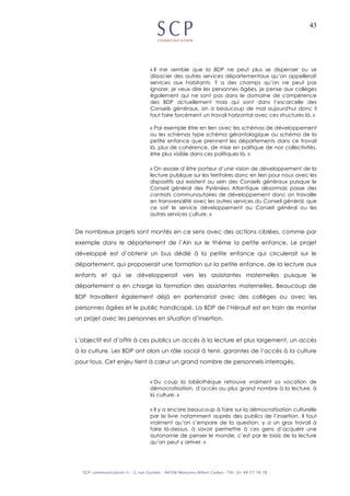 43
« Il me semble que la BDP ne peut plus se dispenser ou se
dissocier des autres services départementaux qu’on appellerait
services aux habitants. Y a des champs qu’on ne peut pas
ignorer, je veux dire les personnes âgées, je pense aux collèges
également qui ne sont pas dans le domaine de compétence
des BDP actuellement mais qui sont dans l’escarcelle des
Conseils généraux, on a beaucoup de mal aujourd'hui donc il
faut faire forcément un travail horizontal avec ces structures là. »
« Par exemple être en lien avec les schémas de développement
ou les schémas type schéma gérontologique ou schéma de la
petite enfance que prennent les départements dans ce travail
là, plus de cohérence, de mise en politique de nos collectivités,
être plus visible dans ces politiques là. »
« On essaie d’être porteur d’une vision de développement de la
lecture publique sur les territoires donc en lien pour nous avec les
dispositifs qui existent au sein des Conseils généraux puisque le
Conseil général des Pyrénées Atlantique désormais passe des
contrats communautaires de développement donc on travaille
en transversalité avec les autres services du Conseil général, que
ce soit le service développement au Conseil général ou les
autres services culture. »
De nombreux projets sont montés en ce sens avec des actions ciblées, comme par
exemple dans le département de l’Ain sur le thème la petite enfance. Le projet
développé est d’obtenir un bus dédié à la petite enfance qui circulerait sur le
département, qui proposerait une formation sur la petite enfance, de la lecture aux
enfants et qui se développerait vers les assistantes maternelles puisque le
département a en charge la formation des assistantes maternelles. Beaucoup de
BDP travaillent également déjà en partenariat avec des collèges ou avec les
personnes âgées et le public handicapé. La BDP de l’Hérault est en train de monter
un projet avec les personnes en situation d’insertion.
L’objectif est d’offrir à ces publics un accès à la lecture et plus largement, un accès
à la culture. Les BDP ont alors un rôle social à tenir, garantes de l’accès à la culture
pour tous. Cet enjeu tient à cœur un grand nombre de personnels interrogés.
« Du coup la bibliothèque retrouve vraiment sa vocation de
démocratisation, d’accès au plus grand nombre à la lecture, à
la culture. »
« Il y a encore beaucoup à faire sur la démocratisation culturelle
par le livre notamment auprès des publics de l’insertion. Il faut
vraiment qu’on s’empare de la question, y a un gros travail à
faire là-dessus, à savoir permettre à ces gens d’acquérir une
autonomie de penser le monde, c’est par le biais de la lecture
qu’on peut y arriver. »
 