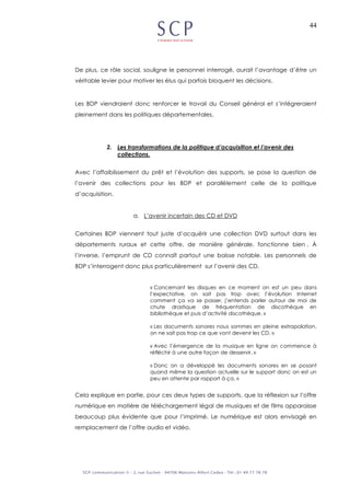 44
De plus, ce rôle social, souligne le personnel interrogé, aurait l’avantage d’être un
véritable levier pour motiver les élus qui parfois bloquent les décisions.
Les BDP viendraient donc renforcer le travail du Conseil général et s’intégreraient
pleinement dans les politiques départementales.
2. Les transformations de la politique d’acquisition et l’avenir des
collections.
Avec l’affaiblissement du prêt et l’évolution des supports, se pose la question de
l’avenir des collections pour les BDP et parallèlement celle de la politique
d’acquisition.
a. L’avenir incertain des CD et DVD
Certaines BDP viennent tout juste d’acquérir une collection DVD surtout dans les
départements ruraux et cette offre, de manière générale, fonctionne bien . À
l’inverse, l’emprunt de CD connaît partout une baisse notable. Les personnels de
BDP s’interrogent donc plus particulièrement sur l’avenir des CD.
« Concernant les disques en ce moment on est un peu dans
l’expectative, on sait pas trop avec l’évolution Internet
comment ça va se passer, j’entends parler autour de moi de
chute drastique de fréquentation de discothèque en
bibliothèque et puis d’activité discothèque. »
« Les documents sonores nous sommes en pleine extrapolation,
on ne sait pas trop ce que vont devenir les CD. »
« Avec l’émergence de la musique en ligne on commence à
réfléchir à une autre façon de desservir. »
« Donc on a développé les documents sonores en se posant
quand même la question actuelle sur le support donc on est un
peu en attente par rapport à ça. »
Cela explique en partie, pour ces deux types de supports, que la réflexion sur l’offre
numérique en matière de téléchargement légal de musiques et de films apparaisse
beaucoup plus évidente que pour l’imprimé. Le numérique est alors envisagé en
remplacement de l’offre audio et vidéo.
 