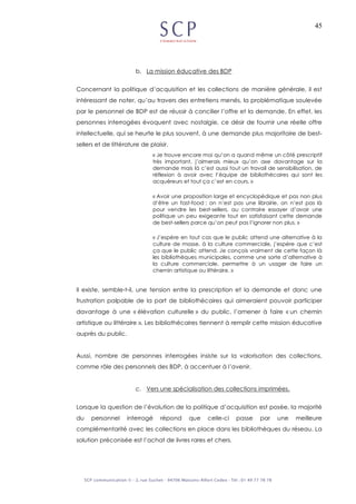 45
b. La mission éducative des BDP
Concernant la politique d’acquisition et les collections de manière générale, il est
intéressant de noter, qu’au travers des entretiens menés, la problématique soulevée
par le personnel de BDP est de réussir à concilier l’offre et la demande. En effet, les
personnes interrogées évoquent avec nostalgie, ce désir de fournir une réelle offre
intellectuelle, qui se heurte le plus souvent, à une demande plus majoritaire de best-
sellers et de littérature de plaisir.
« Je trouve encore moi qu’on a quand même un côté prescriptif
très important, j’aimerais mieux qu’on axe davantage sur la
demande mais là c’est aussi tout un travail de sensibilisation, de
réflexion à avoir avec l’équipe de bibliothécaires qui sont les
acquéreurs et tout ça c’est en cours. »
« Avoir une proposition large et encyclopédique et pas non plus
d’être un fast-food ; on n’est pas une librairie, on n’est pas là
pour vendre les best-sellers, au contraire essayer d’avoir une
politique un peu exigeante tout en satisfaisant cette demande
de best-sellers parce qu’on peut pas l’ignorer non plus. »
« J’espère en tout cas que le public attend une alternative à la
culture de masse, à la culture commerciale, j’espère que c’est
ça que le public attend. Je conçois vraiment de cette façon là
les bibliothèques municipales, comme une sorte d’alternative à
la culture commerciale, permettre à un usager de faire un
chemin artistique ou littéraire. »
Il existe, semble-t-il, une tension entre la prescription et la demande et donc une
frustration palpable de la part de bibliothécaires qui aimeraient pouvoir participer
davantage à une « élévation culturelle » du public, l’amener à faire « un chemin
artistique ou littéraire ». Les bibliothécaires tiennent à remplir cette mission éducative
auprès du public.
Aussi, nombre de personnes interrogées insiste sur la valorisation des collections,
comme rôle des personnels des BDP, à accentuer à l’avenir.
c. Vers une spécialisation des collections imprimées.
Lorsque la question de l’évolution de la politique d’acquisition est posée, la majorité
du personnel interrogé répond que celle-ci passe par une meilleure
complémentarité avec les collections en place dans les bibliothèques du réseau. La
solution préconisée est l’achat de livres rares et chers.
 