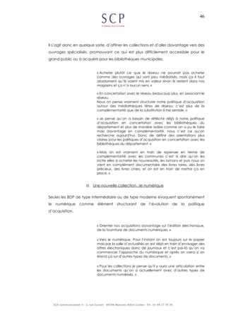 46
Il s’agit donc en quelque sorte, d’affiner les collections et d’aller davantage vers des
ouvrages spécialisés, promouvant ce qui est plus difficilement accessible pour le
grand public ou à acquérir pour les bibliothèques municipales.
« Acheter plutôt ce que le réseau ne pourrait pas acheter
comme des ouvrages qui sont peu médiatisés, mais ça il faut
absolument qu’ils soient mis en valeur sinon ils restent dans nos
magasins et ça n’a aucun sens. »
« En concertation avec le réseau beaucoup plus, en associant le
réseau.
Nous on pense vraiment structurer notre politique d’acquisition
autour des médiathèques têtes de réseau, c’est plus de la
complémentarité que de la substitution il me semble. »
« Je pense qu’on a besoin de réfléchir déjà à notre politique
d’acquisition en concertation avec les bibliothèques du
département et plus de manière isolée comme on a pu le faire
mais davantage en complémentarité, nous c’est ce qu’on
recherche aujourd'hui. Donc de définir des orientations plus
claires pour les politiques d’acquisition en concertation avec les
bibliothèques du département. »
« Mais on est vraiment en train de repenser en terme de
complémentarité avec les communes c’est à dire qu’on les
incite elles à acheter les nouveautés, les romans et puis nous on
vient en complément documentaire des livres rares, des livres
précieux, des livres chers, et on est en train de mettre ça en
place. »
d. Une nouvelle collection : le numérique
Seules les BDP de type intermédiaire ou de type moderne évoquent spontanément
le numérique comme élément structurant de l’évolution de la politique
d’acquisition.
« Orienter nos acquisitions davantage sur l’édition électronique,
de la fourniture de documents numériques. »
« Vers le numérique. Pour l’instant on est toujours sur le papier
mais par la salle d’actualités on est déjà en train d’envisager des
offres électroniques donc de journaux et c’est par-là qu’on va
commencer l’approche du numérique et après on verra si on
étend ça sur d’autres types de documents. »
« Pour les collections je pense qu’il y aura une articulation entre
les documents qu’on a actuellement avec d’autres types de
documents numérisés. »
 