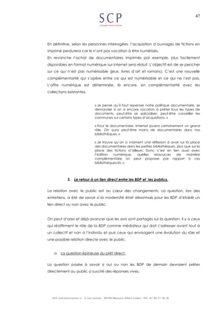 47
En définitive, selon les personnes interrogées, l’acquisition d’ouvrages de fictions en
imprimé perdurera car ils n’ont pas vocation à être numérisés.
En revanche l’achat de documentaires imprimés par exemple, plus facilement
disponibles en format numérique sur Internet sera réduit. L’objectif est de se pencher
sur ce qui n’est pas numérisable (jeux, livres d’art et romans). C’est une nouvelle
complémentarité qui s’opère entre ce qui est numérisable et ce qui ne l’est pas.
L’offre numérique est déterminée, là encore, en complémentarité avec les
collections existantes.
« Je pense qu’il faut repenser notre politique documentaire, se
demander si on a encore vocation à prêter tous les types de
documents, peut-être se spécialiser, peut-être conseiller les
communes sur certains types d’acquisitions. »
« Pour le documentaire, Internet jouera certainement un grand
rôle. On aura peut-être moins de documentaires dans nos
bibliothèques. »
« Je trouve qu’on a vraiment une réflexion à avoir sur la place
des documentaires dans les petites bibliothèques, plus que sur la
place des fictions d’ailleurs. Donc c’est en lien aussi avec
l’édition numérique, quelles ressources de manière
complémentaire on peut proposer par rapport à ces
bibliothèques-là. »
3. Le retour à un lien direct entre les BDP et les publics.
La relation avec le public est au cœur des changements. La question, lors des
entretiens, a été de savoir si la modernité était désormais pour les BDP d’établir un
lien direct ou non avec le public.
On peut d’ores et déjà avancer que les avis sont partagés sur la question. Il y a ceux
qui réaffirment le rôle de la BDP comme médiateur qui doit s’adresser avant tout à
un collectif et non à l’individu et puis ceux qui envisagent une évolution du rôle et
une possible relation directe avec le public.
a. La question épineuse du prêt direct.
La question posée à savoir si oui ou non les BDP de demain devraient prêter
directement au public a suscité des réponses vives.
 
