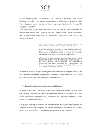 48
En effet, la question du prêt direct au public, implique la remise en cause du rôle
historique de la BDP : celui de structurer le réseau et de faire en sorte que ce soit les
bibliothèques de proximité qui prêtent aux usagers, pour justement éviter aux BDP
d’avoir à s’y substituer.
Pour beaucoup et plus particulièrement pour les BDP de type traditionnel ou
intermédiaire, le prêt direct au public est plutôt synonyme de « faillite du système »
dans le sens où il était destiné à disparaître peu à peu avec la structuration d’un
réseau satisfaisant.
« Moi j’estime qu’on n’a pas trop à court-circuiter ces
intermédiaires pour avoir accès directement au public. »
« La philosophie qu’on a menée ici c’est à dire complètement
positionner la bibliothèque locale comme le lieu de lecture
publique de la commune. Donc je trouve que c’est une
désappropriation du fait communal, de la proximité. »
« C’est pas ma préoccupation fondamentale, nous on fait du
prêt direct là où il n’y a pas de bibliothèque mais je pense qu’on
est aussi pionnier sur la création de médiathèques
intercommunales avec lesquelles on contractualise très
fortement un certain nombre de services et donc à ce moment
là on retire les bus de prêt direct. »
En définitive, le retour au prêt direct signifie pour beaucoup et en particulier pour les
BDP de type traditionnel et intermédiaire que la BDP n’a pas rempli son rôle, à savoir,
organiser un réseau de bibliothèques sur le département.
b. Des actions directes envers les publics spécifiques
En réalité le lien direct avec le public est plutôt imaginé en termes d’actions plutôt
que de prêts. Le souhait des personnes interrogées est que la BDP mène des actions
envers des publics spécifiques. De nombreuses BDP pratiquent déjà des actions
envers ces publics particuliers.
Ces publics spécifiques relèvent des compétences du département comme par
exemple le public des collèges, des prisons, des maisons de retraite, de la petite
enfance, les personnes handicapées ou encore le public de l’insertion.
 