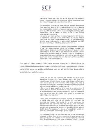 49
« Autant je pense que c’est pas le rôle de la BDP de prêter au
public individuel, autant je pense que prêter à des structures,
des collectivités ça relève du rôle d’une BDP. »
« En revanche, ce que l’on peut faire de manière transversale
avec les autres services du Conseil général c’est des actions sur
des publics ciblés et là on est plus sur le grand public donc soit
c’est la petite enfance, soit les personnes âgées, soit les publics
handicapés, soit la prison et donc là on a des actions
effectivement directes. »
« Je pense que c’est quelque chose sur laquelle les BDP devront
se repencher, sans que ce soit vraiment du tout public mais on
peut avoir des publics spécifiques auquel cas une intervention
directe serait intéressante et permettrait d’ailleurs aux BDP
d’avoir une meilleure visibilité publique justement. »
« L’emploi-formation donc on a monté ça récemment, après on
a fait des bibliographies qu’on a diffusées au-delà des
bibliothèques alors que pour l’instant on passait toujours par les
bibliothèques, là on a diffusé ça directement dans les Centres
Information Jeunesse, dans les Centres d’Action Sociale et du
coup les prêts se sont multipliés. En trois mois on a prêté autant
qu’en une année l’année d’avant. Donc on voit bien qu’il faut
contourner l’outil bibliothèque. »
Pour autant, bien souvent l’idéal reste encore d’associer la bibliothèque de
proximité lorsqu’elle possède les moyens de le faire afin que ce soit elle qui noue des
partenariats avec ces publics spécifiques, que ce soit par le biais d’animations,
avec la lecture ou la formation.
« Pour ce qui est des maisons de retraite ou d’un public
spécifique comme ça il me semble que c’est plus à la
médiathèque tête de réseau ou aux relais de s’en préoccuper,
nous on est plus là pour inciter les relais et pour les aider à
organiser leur portage à domicile ou leur portage en maisons de
retraite, mais le partenariat évidemment. »
« Donc moi le gros problème c’est que si on commence à
passer dans les maisons de retraite on va se dire finalement y a
le département qui est là avec le bibliobus donc je préfèrerais
que ça rentre dans le cadre d’un projet d’établissement
bibliothèque municipale. »
« Nous notre philosophie c’est toujours on aide les bibliothèques
à mieux faire, pour que ce soit toujours au plus près, par
exemple au niveau PMI, social on a une demande du
département de travailler avec les PMI qui sont forcément
départementales donc on va former les agents d’accueil dans
les PMI mais on les renvoie toujours sur les bibliothèques qui sont
à côté de la PMI parce qu’on pense qu’elles doivent faire le lien
entre leur public et la bibliothèque qui est à côté. »
« Le partenariat avec ces structures doit être monté du haut puis
propager en bas. Nous on force pas, je crois qu’un partenariat
pour qu’il puisse être valable et qu’il puisse avoir une pérennité
dans le temps il faut qu’il soit noué localement. Donc il y a une
 