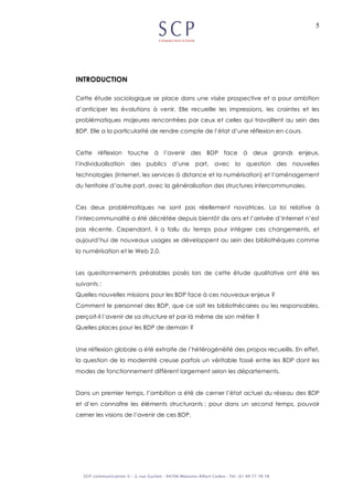 5
INTRODUCTION
Cette étude sociologique se place dans une visée prospective et a pour ambition
d’anticiper les évolutions à venir. Elle recueille les impressions, les craintes et les
problématiques majeures rencontrées par ceux et celles qui travaillent au sein des
BDP. Elle a la particularité de rendre compte de l’état d’une réflexion en cours.
Cette réflexion touche à l’avenir des BDP face à deux grands enjeux,
l’individualisation des publics d’une part, avec la question des nouvelles
technologies (Internet, les services à distance et la numérisation) et l’aménagement
du territoire d’autre part, avec la généralisation des structures intercommunales.
Ces deux problématiques ne sont pas réellement novatrices. La loi relative à
l’intercommunalité a été décrétée depuis bientôt dix ans et l’arrivée d’Internet n’est
pas récente. Cependant, il a fallu du temps pour intégrer ces changements, et
aujourd’hui de nouveaux usages se développent au sein des bibliothèques comme
la numérisation et le Web 2.0.
Les questionnements préalables posés lors de cette étude qualitative ont été les
suivants :
Quelles nouvelles missions pour les BDP face à ces nouveaux enjeux ?
Comment le personnel des BDP, que ce soit les bibliothécaires ou les responsables,
perçoit-il l’avenir de sa structure et par là même de son métier ?
Quelles places pour les BDP de demain ?
Une réflexion globale a été extraite de l’hétérogénéité des propos recueillis. En effet,
la question de la modernité creuse parfois un véritable fossé entre les BDP dont les
modes de fonctionnement diffèrent largement selon les départements.
Dans un premier temps, l’ambition a été de cerner l’état actuel du réseau des BDP
et d’en connaître les éléments structurants ; pour dans un second temps, pouvoir
cerner les visions de l’avenir de ces BDP.
 