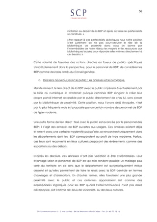50
incitation au départ de la BDP et après on laisse les partenariats
se construire. »
« Par rapport à ces partenariats spécifiques nous notre position
c’est justement de ne pas court-circuiter le rôle de la
bibliothèque de proximité donc nous on donne par
l’intermédiaire de notre réseau les moyens et les ressources aux
bibliothèques locales pour répondre elles-mêmes directement à
ces besoins. »
Cette volonté de favoriser des actions directes en faveur de publics spécifiques
s’inscrit pleinement dans la perspective, pour le personnel de BDP, de considérer les
BDP comme des bras armés du Conseil général.
c. Des liens nouveaux avec le public : les annexes et le numérique.
Manifestement, le lien direct de la BDP avec le public s’opèrera éventuellement par
le biais du numérique et d’Internet puisque certaines BDP songent à créer leur
propre portail Internet accessible par le public directement de chez lui, sans passer
par la bibliothèque de proximité. Cette position, nous l’avons déjà évoquée, n’est
pas la plus fréquente mais est proposée par un certain nombre de personnel de BDP
de type moderne.
Une autre forme de lien direct tissé avec le public est avancée par le personnel des
BDP ; il s’agit des annexes de BDP ouvertes aux usagers. Ces annexes existent déjà
et riment avec une certaine modernité puisqu’elles se rencontrent uniquement dans
les départements dont les BDP correspondent au profil de type moderne. Parfois,
ces lieux sont reconvertis en lieux culturels proposant des évènements comme des
expositions ou des débats.
D’après les discours, ces annexes n’ont pas vocation à être systématisées. Leur
avantage selon le personnel de BDP est qu’elles rendent possible un maillage plus
serré du territoire en ce sens que le département est automatiquement mieux
desservi et qu’elles permettent de faire le relais avec la BDP centrale en termes
d’ouvrages et d’animations. En d’autres termes, elles favorisent une plus grande
proximité avec le public et ces antennes apparaissent soit comme des
intermédiaires logistiques pour les BDP quand l’intercommunalité n’est pas assez
développée, soit comme des lieux de sociabilité, ou des lieux culturels.
 
