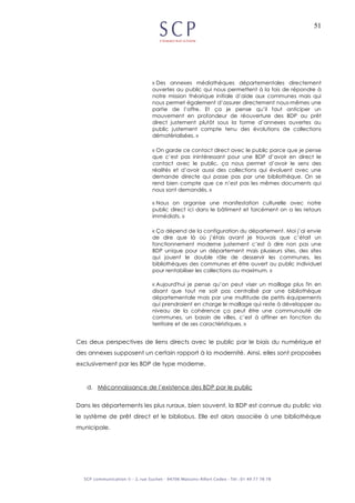 51
« Des annexes médiathèques départementales directement
ouvertes au public qui nous permettent à la fois de répondre à
notre mission théorique initiale d’aide aux communes mais qui
nous permet également d’assurer directement nous-mêmes une
partie de l’offre. Et ça je pense qu’il faut anticiper un
mouvement en profondeur de réouverture des BDP au prêt
direct justement plutôt sous la forme d’annexes ouvertes au
public justement compte tenu des évolutions de collections
dématérialisées. »
« On garde ce contact direct avec le public parce que je pense
que c’est pas inintéressant pour une BDP d’avoir en direct le
contact avec le public, ça nous permet d’avoir le sens des
réalités et d’avoir aussi des collections qui évoluent avec une
demande directe qui passe pas par une bibliothèque. On se
rend bien compte que ce n’est pas les mêmes documents qui
nous sont demandés. »
« Nous on organise une manifestation culturelle avec notre
public direct ici dans le bâtiment et forcément on a les retours
immédiats. »
« Ça dépend de la configuration du département. Moi j’ai envie
de dire que là où j’étais avant je trouvais que c’était un
fonctionnement moderne justement c’est à dire non pas une
BDP unique pour un département mais plusieurs sites, des sites
qui jouent le double rôle de desservir les communes, les
bibliothèques des communes et être ouvert au public individuel
pour rentabiliser les collections au maximum. »
« Aujourd'hui je pense qu’on peut viser un maillage plus fin en
disant que tout ne soit pas centralisé par une bibliothèque
départementale mais par une multitude de petits équipements
qui prendraient en charge le maillage qui reste à développer au
niveau de la cohérence ça peut être une communauté de
communes, un bassin de villes, c’est à affiner en fonction du
territoire et de ses caractéristiques. »
Ces deux perspectives de liens directs avec le public par le biais du numérique et
des annexes supposent un certain rapport à la modernité. Ainsi, elles sont proposées
exclusivement par les BDP de type moderne.
d. Méconnaissance de l’existence des BDP par le public
Dans les départements les plus ruraux, bien souvent, la BDP est connue du public via
le système de prêt direct et le bibliobus. Elle est alors associée à une bibliothèque
municipale.
 