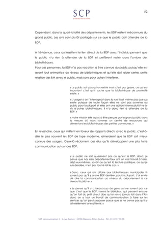 52
Cependant, dans la quasi-totalité des départements, les BDP restent méconnues du
grand public. Les avis sont plutôt partagés sur ce que le public doit attendre de la
BDP.
À l’évidence, ceux qui rejettent le lien direct de la BDP avec l’individu pensent que
le public n’a rien à attendre de la BDP et préfèrent rester dans l’ombre des
bibliothèques.
Pour ces personnes, la BDP n’a pas vocation à être connue du public puisqu’elle est
avant tout animatrice du réseau de bibliothèques et qu’elle doit aider certes cette
relation des BM avec le public, mais sans pour autant interférer.
« Le public sait pas qu’on existe mais c’est pas grave, ce qui est
important c’est qu’il sache que la bibliothèque de proximité
existe. »
« L’usager si on l’interrogeait dans la rue il sait même pas que ça
existe puisque de toute façon elles ne sont pas ouvertes au
public pour la plupart et elles ont une action interne plutôt vis-à-
vis d’autres bibliothèques. Il n’a donc rien à attendre de la
BDP. »
« Notre mission elle a pas à être perçue par le grand public dans
la mesure où nous sommes un centre de ressources qui
alimentons les bibliothèques des petites communes. »
En revanche, ceux qui militent en faveur de rapports directs avec le public, c’est-à-
dire le plus souvent les BDP de type moderne, aimeraient que la BDP soit mieux
connue des usagers. Ceux-là réclament des élus qu’ils développent une plus forte
communication autour des BDP.
« Le public ne sait quasiment pas ce qu’est la BDP, donc, je
pense que nos élus départementaux ont un vrai travail à faire,
déjà eux-mêmes, savoir ce qu’est la lecture publique, ce qui je
suis désolée, n’est pas tout à fait le cas. »
« Donc, ceux qui ont affaire aux bibliothèques municipales ils
savent pas qu’il y a une BDP derrière, pour la plupart. J’ai envie
de dire la communication au niveau du département à ce
niveau là pêche. »
« Je pense qu’il y a beaucoup de gens qui ne savent pas ce
que c’est que la BDP, hormis le bibliobus, qui pensent encore
qu’on fait du prêt direct alors qu’on en a jamais fait dans l’Ain
donc on a tout un travail de communication à faire sur les
services qu’on peut proposer parce que je ne pense pas qu’il y
ait réellement une attente. »
 