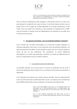 53
« On a un vrai travail de communication à faire par rapport à ça
donc partout où la bibliothèque a vraiment montré quel était le
partenariat et quel était notre rôle. »
Ainsi, se retrouve indéfiniment cette oscillation, cette tension entre d’un côté, ceux
pour lesquels la modernité rime avec le retour à une forme directe de lien avec le
public (que ce soit l’usager de manière générale ou les publics spécifiques), et de
l’autre, ceux qui restent très attachés au rôle historique et traditionnel de la BDP,
celui de favoriser la relation entre les bibliothèques de proximité et le public sans
s’immiscer entre les deux.
4. Les ressources humaines : vers une professionnalisation croissante ?
Avec l’arrivée des nouvelles technologies et la technicité qu’elles impliquent, la
tendance générale s’axe autour d’une demande forte de professionnalisation. Les
rôles des personnes travaillant au sein des BDP ne seront plus tout à fait les mêmes et
seront de plus en plus spécifiques. Par conséquent, se posent différentes
interrogations sur l’avenir des bénévoles, l’évolution du métier de bibliothécaire et
enfin sur l’organisation future d’une BDP moderne.
a. Le repositionnement des bénévoles.
La première question qui se pose quant à l’avenir du bénévolat est de savoir si
demain les bénévoles seront toujours là ou si les besoins techniques les amèneront à
disparaître.
Il est nécessaire de préciser que certains réseaux de BDP, dans les départements
ruraux, fonctionnent avec le bénévolat. Bien souvent, ces réseaux sont constitués de
plus de 80% de bénévoles et par conséquent, de très peu de professionnels.
« On a une particularité c’est qu’on a un énorme noyau de
bénévoles, on a 1500 bénévoles dans nos bibliothèques qui
appuient 170 salariés dans les communes de moins de 10 000
habitants. »
« Il y a une tradition associative très forte donc on en a
beaucoup et on a plutôt des bénévoles motivés, qui se forment
volontiers. »
 