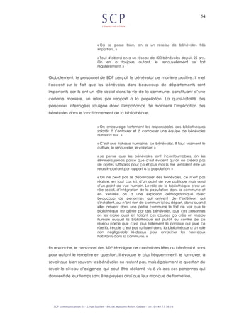 54
« Ça se passe bien, on a un réseau de bénévoles très
important. »
« Tout d’abord on a un réseau de 400 bénévoles depuis 25 ans.
On en a toujours autant, le renouvellement se fait
régulièrement. »
Globalement, le personnel de BDP perçoit le bénévolat de manière positive. Il met
l’accent sur le fait que les bénévoles dans beaucoup de départements sont
importants car ils ont un rôle social dans la vie de la commune, constituant d’une
certaine manière, un relais par rapport à la population. La quasi-totalité des
personnes interrogées souligne donc l’importance de maintenir l’implication des
bénévoles dans le fonctionnement de la bibliothèque.
« On encourage fortement les responsables des bibliothèques
salariés à s’entourer et à composer une équipe de bénévoles
autour d’eux. »
« C’est une richesse humaine, ce bénévolat. Il faut vraiment le
cultiver, le renouveler, le valoriser. »
« Je pense que les bénévoles sont incontournables, on les
éliminera jamais parce que c’est évident qu’on ne créera pas
de postes suffisants pour ça et puis moi ils me semblent être un
relais important par rapport à la population. »
« On ne peut pas se débarrasser des bénévoles, ce n’est pas
réaliste, en tout cas ici, d’un point de vue politique mais aussi
d’un point de vue humain. Le rôle de la bibliothèque c’est un
rôle social, d’intégration de la population dans la commune et
en Vendée on a une explosion démographique avec
beaucoup de personnes qui arrivent de l’extérieur, qui
s’installent, qui n’ont rien de commun ici au départ, donc quand
elles arrivent dans une petite commune le fait de voir que la
bibliothèque est gérée par des bénévoles, que ces personnes
on les croise aussi en faisant ces courses ça crée un réseau
humain auquel la bibliothèque est plutôt au centre de ce
réseau parce que c’est plus tellement la paroisse qui joue ce
rôle là, l’école c’est pas suffisant donc la bibliothèque a un rôle
non négligeable là-dessus pour enraciner les nouveaux
habitants dans la commune. »
En revanche, le personnel des BDP témoigne de contraintes liées au bénévolat, sans
pour autant le remettre en question. Il évoque le plus fréquemment, le turn-over, à
savoir que bien souvent les bénévoles ne restent pas, mais également la question de
savoir le niveau d’exigence qui peut être réclamé vis-à-vis des ces personnes qui
donnent de leur temps sans être payées ainsi que leur manque de formation.
 