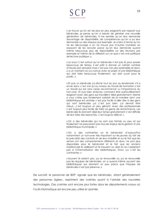 55
« Je trouve qu’on est de plus en plus exigeants par rapport aux
bénévoles, je pense qu’on a besoin de générer une nouvelle
génération de bénévoles. Il me semble qu’on leur demande
davantage de disponibilité, de compétences qu’on a pu leur
demander sur des réseaux par exemple. Je crains à terme qu’on
ne les décourage si on ne trouve pas d’autres manières en
essayant de les recruter parce qu’on leur demande quand
même beaucoup plus de disponibilités sur des réunions par
exemple et même de la réflexion sur ce que c’est une politique
de lecture publique. ».
« Le souci c’est surtout qu’un bénévole n’est pas là pour passer
beaucoup de temps, il est prêt à donner un certain nombre
d’heures par semaine mais c’est pas non plus extensible et donc
y a un moment où ça coince avec le projet d’une bibliothèque
qui doit faire beaucoup finalement, qui doit ouvrir pour le
public. »
« Et puis un bénévole ça lâche tout du jour au lendemain s’il a
envie donc c’est vrai qu’au niveau du travail de formation c’est
un travail qui est sans cesse recommencé vu l’importance du
turn-over. Et puis bien entendu comment être particulièrement
exigeant avec des gens qui travaillent déjà gratuitement. Meme
si vous n’êtes pas totalement satisfait de la manière dont une
bibliothèque est animée c’est pas facile d’aller dire à des gens
qui sont bénévoles ça c’est pas bien, ça devrait être
mieux…c’est toujours un peu gênant. Avec des professionnels
c’est toujours plus facile de faire ce genre de remontrance. Les
bénévoles ils donnent déjà leur temps gratuitement c’est difficile
de leur faire des reproches, c’est toujours délicat. »
« On a des bénévoles qui ne sont pas formés ou peu et qui
finalement ne perçoivent pas tous les enjeux de la gestion d’une
bibliothèque municipale. »
« On a des contraintes sur le bénévolat d’aujourd'hui
notamment un turn-over très important sur les jeunes du fait de
la précarité des contrats et de leur mobilité et sur le fait que les
seniors ont des comportements différents et donc ne sont plus
disponibles pour le bénévolat et le fait que les anciens
traditionnels ils vieillissent et ils meurent ou alors ils ne s’adaptent
pas à l’informatisation des bibliothèques. Donc ça c’est les
contraintes. »
« Souvent ils restent pas, ça se renouvelle ou ça se renouvelle
pas les équipes de bénévoles, on a quand même souvent des
bibliothèques qui dorment un peu parce que l’équipe de
bénévoles n’est pas pérenne. »
De surcroît, le personnel de BDP signale que les bénévoles, -étant généralement
des personnes âgées-, expriment des craintes quant à l’arrivée des nouvelles
technologies. Ces craintes sont encore plus fortes dans les départements ruraux où
l’outil informatique est encore peu utilisé et assimilé.
 