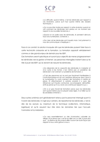 56
« La difficulté, quand même, c’est les bénévoles par rapport à
ces évolutions, parce qu’il faut quand même des dossiers
techniques. »
« Ça va pas être facile par rapport à cette évolution quand on
voit comment les bénévoles sont perdus en ce moment par
rapport à ces nouvelles tendances. »
« Quand on en parle avec les bénévoles, ils semblent démunis
face à la numérisation, à Internet. »
« Oui, bien sûr les bénévoles sont inquiets mais c’est justement à
nous de communiquer, d’expliquer. »
Face à ce constat, la solution invoquée afin que les bénévoles puissent faire face à
cette technicité croissante est la formation. La formation apparaît véritablement
comme un des grands enjeux de demain pour les BDP.
Ces formations seront spécifiques et auront pour objectifs de mener progressivement
les bénévoles vers la gestion d’Internet. Les personnes interrogées insistent alors sur le
rôle à jouer des BDP, qui se doivent de rassurer les bénévoles.
« Ça dépendra de la capacité des bénévoles à s’adapter et
d’un autre à les former, c’est même pas un problème de
bénévolat c’est vraiment un problème de formation. »
« C’est des personnes qui ne sont pas forcément familiarisées à
l’outil informatique et qui ont certaines réticences donc face à
la numérisation il y aura vraiment des formations à mettre en
place. Et effectivement à certains endroits il y aura des
réticences qu’il faudra contourner, accompagner, démystifier,
enfin je pense qu’il va y avoir une crainte par rapport à ça. »
« On a un gros travail de formation parce que nos bénévoles
sont quand même pour la plupart assez âgés, il va falloir qu’on
les sensibilise à Internet. »
Deux autres schémas sont généralement retenus par le personnel interrogé quant à
l’avenir des bénévoles. Il s’agit pour certains, de repositionner les bénévoles, c’est-à-
dire de les exclure au maximum de la technique (collections, informatique,
logistique) et qu’ils assurent leur rôle dans les domaines tels que l’accueil,
l’animation et la médiation.
« Ca sera essentiellement un rôle d’animation culturelle du
village. Et je pense que c’est là qu’elles ont un rôle à jouer plus
que… la réserve de documents elles l’auront de toute façon par
rapport à nous, enfin grâce à nous ».
 