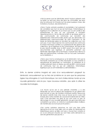 57
« Moi je pense que les bénévoles seront toujours présents mais
qu’après ce sera plus dans des lieux de convivialité, des lieux
pour se retrouver où il faudra qu’il se passe quelque chose, des
invitations d’auteurs, des événements. »
« Donc l’autre scénario possible et souhaitable c’est justement
de considérer que tout ce qui est technique, l’informatique, la
logistique et la collection et ça il faut que ce soit confié à des
professionnels et que ce soit concentré à l’échelon
départemental et c’est le rôle de la BDP et de laisser plutôt ou
des communautés de communes qui recrutent des
bibliothécaires intercommunales plutôt que de demander aux
bibliothécaires intercommunales de faire l’animation et de
laisser les bénévoles gérer en bricolant les collections qui n’en
sont pas, il vaut mieux donner à la communauté de communes
la mission technique confiée à un professionnel des gestions des
collections, de la logistique et de l’informatique, de faire le lien
le plus réactif possible avec la BDP autant d’un point de vue
documentaire que logistique et permettre justement aux
bénévoles déchargés de la technique, d’assurer leur rôle là où
elles sont performantes, motivées c’est sur l’accueil, l’animation,
sur la médiation. »
« Donc pour moi la conséquence sur le bénévolat c’est que la
technicité croissante qui va être nécessaire va nous amener à
repositionner les bénévoles sur l’animation, la médiation et à
confier justement dans un réseau qui articule BDP, communauté
de communes tout ce qui est collections, informatique,
logistique que ce soit matérialisé ou dématérialisé. »
Enfin, le dernier schéma imaginé est celui d’un renouvellement progressif du
bénévolat, renouvellement qui se fera de lui-même en ce sens que les personnes
âgées trop étrangères à l’outil informatique s’en iront d’elles-mêmes tandis qu’une
nouvelle génération verra le jour –type nouveaux retraités-, plus apte à utiliser les
nouvelles technologies.
« Je trouve qu’on est à une période charnière, y a des
bénévoles qui sont là depuis très longtemps et qui gèrent leur
point lecture un peu de manière chaotique parfois, beaucoup
de bonne volonté mais chez nous je trouve qu’on a pas mal
évolué dans notre manière de concevoir le bénévolat en milieu
rural. C’est peut-être ces gens là qui vont aussi un peu se
décourager et une nouvelle génération de gens peut-être plus
compétents qui arrive, on cherche à professionnaliser d’ailleurs,
de manière plus accrue que par le passé. »
« Par contre certaines personnes ne vont pas faire cette
démarche là et du coup elles vont se retirer du bénévolat en
bibliothèque parce qu’elles vont plus y trouver leur compte et
on va en retrouver d’autres qui vont faire cette démarche ou
dans les générations plus jeunes. »
 