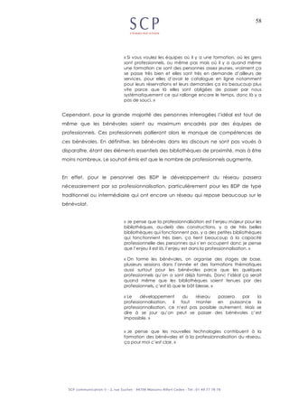 58
« Si vous voulez les équipes où il y a une formation, où les gens
sont professionnels, ou même pas mais où il y a quand même
une formation ce sont des personnes assez jeunes, vraiment ça
se passe très bien et elles sont très en demande d’ailleurs de
services, pour elles d’avoir le catalogue en ligne notamment
pour leurs réservations et leurs demandes ça ira beaucoup plus
vite parce que là elles sont obligées de passer par nous
systématiquement ce qui rallonge encore le temps, donc là y a
pas de souci. »
Cependant, pour la grande majorité des personnes interrogées l’idéal est tout de
même que les bénévoles soient au maximum encadrés par des équipes de
professionnels. Ces professionnels pallieront alors le manque de compétences de
ces bénévoles. En définitive, les bénévoles dans les discours ne sont pas voués à
disparaître, étant des éléments essentiels des bibliothèques de proximité, mais à être
moins nombreux. Le souhait émis est que le nombre de professionnels augmente.
En effet, pour le personnel des BDP le développement du réseau passera
nécessairement par sa professionnalisation, particulièrement pour les BDP de type
traditionnel ou intermédiaire qui ont encore un réseau qui repose beaucoup sur le
bénévolat.
« Je pense que la professionnalisation est l’enjeu majeur pour les
bibliothèques, au-delà des constructions, y a de très belles
bibliothèques qui fonctionnent pas, y a des petites bibliothèques
qui fonctionnent très bien, ça tient beaucoup à la capacité
professionnelle des personnes qui s’en occupent donc je pense
que l’enjeu il est là, l’enjeu est dans la professionnalisation. »
« On forme les bénévoles, on organise des stages de base,
plusieurs sessions dans l’année et des formations thématiques
aussi surtout pour les bénévoles parce que les quelques
professionnels qu’on a sont déjà formés. Donc l’idéal ça serait
quand même que les bibliothèques soient tenues par des
professionnels, c’est là que le bât blesse. »
« Le développement du réseau passera par la
professionnalisation, il faut monter en puissance la
professionnalisation, ce n’est pas possible autrement. Mais se
dire à se jour qu’on peut se passer des bénévoles c’est
impossible. »
« Je pense que les nouvelles technologies contribuent à la
formation des bénévoles et à la professionnalisation du réseau,
ça pour moi c’est clair. »
 