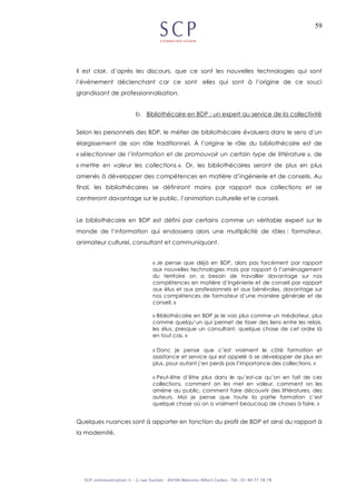 59
Il est clair, d’après les discours, que ce sont les nouvelles technologies qui sont
l’événement déclenchant car ce sont elles qui sont à l’origine de ce souci
grandissant de professionnalisation.
b. Bibliothécaire en BDP : un expert au service de la collectivité
Selon les personnels des BDP, le métier de bibliothécaire évoluera dans le sens d’un
élargissement de son rôle traditionnel. À l’origine le rôle du bibliothécaire est de
« sélectionner de l’information et de promouvoir un certain type de littérature », de
« mettre en valeur les collections ». Or, les bibliothécaires seront de plus en plus
amenés à développer des compétences en matière d’ingénierie et de conseils. Au
final, les bibliothécaires se définiront moins par rapport aux collections et se
centreront davantage sur le public, l’animation culturelle et le conseil.
Le bibliothécaire en BDP est défini par certains comme un véritable expert sur le
monde de l’information qui endossera alors une multiplicité de rôles : formateur,
animateur culturel, consultant et communiquant.
« Je pense que déjà en BDP, alors pas forcément par rapport
aux nouvelles technologies mais par rapport à l’aménagement
du territoire on a besoin de travailler davantage sur nos
compétences en matière d’ingénierie et de conseil par rapport
aux élus et aux professionnels et aux bénévoles, davantage sur
nos compétences de formateur d’une manière générale et de
conseil. »
« Bibliothécaire en BDP je le vois plus comme un médiateur, plus
comme quelqu’un qui permet de tisser des liens entre les relais,
les élus, presque un consultant, quelque chose de cet ordre là
en tout cas. »
« Donc je pense que c’est vraiment le côté formation et
assistance et service qui est appelé à se développer de plus en
plus, pour autant j’en perds pas l’importance des collections. »
« Peut-être d’être plus dans le qu’est-ce qu’on en fait de ces
collections, comment on les met en valeur, comment on les
amène au public, comment faire découvrir des littératures, des
auteurs. Moi je pense que toute la partie formation c’est
quelque chose où on a vraiment beaucoup de choses à faire. »
Quelques nuances sont à apporter en fonction du profil de BDP et ainsi du rapport à
la modernité.
 