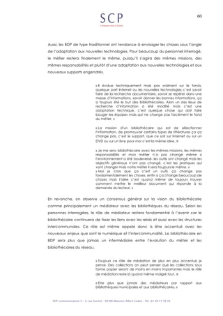60
Aussi, les BDP de type traditionnel ont tendance à envisager les choses sous l’angle
de l’adaptation aux nouvelles technologies. Pour beaucoup du personnel interrogé,
le métier restera finalement le même, puisqu’il s’agira des mêmes missions, des
mêmes responsabilités et plutôt d’une adaptation aux nouvelles technologies et aux
nouveaux supports engendrés.
« Il évolue techniquement mais pas vraiment sur le fonds,
quelque part Internet ou les nouvelles technologies c’est savoir
faire de la recherche documentaire, savoir se repérer dans une
masse d’informations, savoir donner les bonnes informations, ça
a toujours été le but des bibliothécaires. Alors un des lieux de
recherche d’information a été modifié mais c’est une
adaptation technique, c’est quelque chose qui doit faire
bouger les équipes mais qui ne change pas forcément le fond
du métier. »
« La mission d’un bibliothécaire qui est de sélectionner
l’information, de promouvoir certains types de littératures ça ça
change pas, c’est le support, que ce soit sur Internet ou sur un
DVD ou sur un livre pour moi c’est la même idée. »
« Je me sens bibliothécaire avec les mêmes missions, les mêmes
responsabilités et mon métier n’a pas changé même si
l’environnement a été bouleversé, les outils ont changé mais les
objectifs généraux n’ont pas changé, c’est les pratiques qui
vont changer mais notre métier il sera toujours le même. »
« Moi je crois que ça c’est un outil, ça change pas
fondamentalement les choses, enfin si ça change beaucoup de
choses mais l’idée c’est quand même de toujours trouver
comment mettre le meilleur document qui réponde à la
demande du lecteur. »
En revanche, on observe un consensus général sur la vision du bibliothécaire
comme principalement un médiateur avec les bibliothèques du réseau. Selon les
personnes interrogées, le rôle de médiateur restera fondamental à l’avenir car le
bibliothécaire continuera de tisser les liens avec les relais et aussi avec les structures
intercommunales. Ce rôle est même appelé donc à être accentué avec les
nouveaux enjeux que sont le numérique et l’intercommunalité. Le bibliothécaire en
BDP sera plus que jamais un intermédiaire entre l’évolution du métier et les
bibliothécaires du réseau.
« Toujours ce rôle de médiation de plus en plus accentué je
pense. Des collections on peut penser que les collections sous
forme papier seront de moins en moins importantes mais le rôle
de médiation reste là quand même malgré tout. »
« Etre plus que jamais des médiateurs par rapport aux
bibliothèques municipales et aux bibliothécaires. »
 
