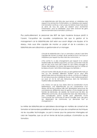 61
« Le bibliothécaire doit être plus que jamais un médiateur par
rapport à la recherche d’informations, un médiateur par rapport
à la formation continue, c’est un peu la même chose mais savoir
se servir de tous les outils qui existent pour rechercher
l’information, pour la médiatiser, pour faire avancer les gens
dans le domaine de la formation continue. »
Plus particulièrement, le personnel des BDP de type moderne évoque plutôt à
l’avenir, l’acquisition de nouvelles compétences tels que la gestion et le
management car le bibliothécaire doit selon eux savoir diriger une équipe, et le
réseau, mais aussi être capable de monter un projet et de le « vendre ». Le
bibliothécaire sera désormais un gestionnaire et un manager.
« Ensuite le bibliothécaire c’est un animateur culturel, il doit être
capable de monter un projet, de le vendre et puis c’est aussi un
médiateur par rapport aux élus dans les communes. »
« Par contre il y a des changements par rapport à la culture
traditionnelle, les métiers aujourd'hui, en tout cas le mien mais de
plus en plus aussi ceux des cadres B c’est d’être manager au
niveau des équipes, au niveau des personnes que l’on côtoie sur
le réseau et puis c’est d’être aménageur du territoire. »
« Et puis l’autre côté de plus en plus ça sera gestionnaire mais ça
moi ça me semblait tellement évident qu’on peut être
gestionnaire dans le domaine de la culture, comme ça d’ailleurs
on est beaucoup plus crédible je trouve, mais malheureusement
ça aussi on ne le voit pas beaucoup dans les formations
traditionnelles de bibliothécaire. »
« Au niveau ce que je vous disais dans la coordination d’une
bibliothèque, une bibliothécaire qui est coordinatrice d’un
réseau de lecture publique elle doit développer beaucoup de
connaissances différentes dans la gestion d’une équipe qui est
formée de bénévoles, de salariés, de travail avec les élus, de
différentes communes, de se positionner dans des hiérarchies un
peu compliquées parce qu’elle peut dépendre d’une
communauté de communes et devoir travailler avec des gens
qui dépendent de communes, ça demande tout un
changement. »
Le métier de bibliothécaire se spécialisera davantage en matière de conseil et de
formation et demandera parallèlement de plus en plus de compétences techniques
via les nouvelles technologies. Le pari à mener pour les personnes interrogées est
celui de l’expertise, que ce soit en terme de lecture publique, d’animation ou de
formation.
 