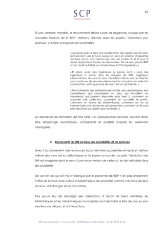 63
D’une certaine manière, le recrutement devra suivre les exigences voulues par les
nouvelles missions de la BDP : relations directes avec les publics, formations plus
pointues, création d’espaces de sociabilités.
« Je pense que ce sera une qualification des agents vers le haut,
recrutement vers le haut puisqu’on sera en position d’expertise
qui fera qu’on aura beaucoup plus de cadres A et B pour à
terme répondre à toutes ces demandes. Ce ne sera plus la BDP
où on avait autrefois un conservateur et 12 magasiniers. »
« Et donc avec des ingénieurs, je pense qu’il y aura des
ingénieurs à terme dans les équipes de BDP, ingénieurs
informaticiens de plus en plus. Peut-être même des architectes
pour continuer de prendre pleinement la compétence aide à la
construction, enfin quand je dis des c’est un architecte. »
« Moi j’aimerais des professionnels choisis, plus dynamiques, plus
compétents, qui connaissent un peu, qui travaillent en
transversal, qui puissent répondre aussi bien à comment on
organise une collection, comment on accueille le public,
comment on anime les bibliothèques, comment on va sur
Internet faire une recherche documentaire, comment on lit aussi
bien des livres sur papier que numérisés. »
La demande de formation est très forte. Les professionnels recrutés devront donc
être davantage dynamiques, compétents et qualifiés d’après les personnes
interrogées.
5. Reconvertir les BM en lieux de sociabilités et de services
Avec l’accroissement des ressources documentaires accessibles en ligne en dehors
même des murs de la bibliothèque et la baisse annoncée du prêt, l’évolution des
BM est imaginée dans le sens d’une reconversion de celles-ci en de véritables lieux
de sociabilité.
De ce fait, ce qui est mis en exergue par le personnel de BDP n’est pas simplement
l’offre de lecture mais surtout la bibliothèque de proximité comme créatrice de liens
sociaux, d’échanges et de rencontres.
Plus qu’un lieu de stockage des collections, à savoir de biens matériels, les
bibliothèques et les médiathèques municipales sont destinées à être de plus en plus
des lieux de débats, et d’interactions.
 