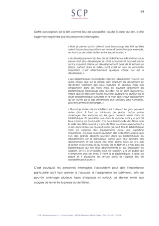 64
Cette conception de la BM comme lieu de sociabilité, vouée à créer du lien, a été
largement exprimée par les personnes interrogées.
« Mais je pense qu’on attend aussi beaucoup des BM qu’elles
soient forces de propositions en terme d’animation par exemple,
en tout cas de créer du lien entre les personnes. »
« Le développement du lieu de la bibliothèque elle-même qui je
pense doit plus développer le côté convivial et accueil parce
qu’il y a quand même un développement aussi de la lecture sur
place, surtout dans le milieu rural c’est un lieu de rencontre
important, c’est effectivement quelque chose qui est à
développer. »
« Les bibliothèques municipales doivent absolument s’ouvrir sur
autre chose que sur le simple prêt emprunt de document en
devenant vraiment des lieux culturels et sociaux mais pas
simplement dans les mots mais en ouvrant largement les
bibliothèques beaucoup plus qu’elles ne le sont aujourd'hui.
Parce que là elles sont toutes tournées aujourd'hui autour de la
seule problématique culturelle et à mon avis il faut absolument
qu’on ouvre ça à des dimensions plus sociales, plus humaines,
plus rencontres et échanges. »
« Quand je dis lieu de sociabilité c’est à dire où les gens peuvent
rester donc il faut un minimum de place, qu’on puisse
aménager des espaces où les gens puissent rester dans la
bibliothèque. Et peut-être que dans le monde rural y a pas 36
lieux comme ça tout public. Y a peut-être la salle des fêtes mais
la salle des fêtes quand y a pas de fête au niveau événement y
a rien donc le lieu où on peut rester ça peut être la bibliothèque
mais ça suppose des équipements avec une superficie
importante, ça pose aussi la question des collections parce que
l’un des grands absents souvent dans les bibliothèques du
département est le périodique parce qu’il faut prendre des
abonnements et ça coûte très cher. Donc nous on n’a pas
d’action à ce niveau là au niveau de la BDP et y a très peu de
bibliothèques qui ont leurs abonnements et qui proposent ce
support. Or il y a un public pour ce support, y a un public qui
n’emprunte pas de livres, il vient à la bibliothèque, il reste sur
place et il bouquine ses revues donc là l’aspect lieu de
sociabilité peut jouer. »
C’est pourquoi, les personnes interrogées s’accordent pour dire l’importance
particulière qu’il faut donner à l’accueil, à l’adaptation les bâtiments, afin de
pouvoir aménager plusieurs types d’espaces et surtout, de donner envie aux
usagers de rester lire la presse ou de flâner.
 