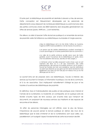 65
D’autre part, la bibliothèque de proximité est destinée à devenir un lieu de services.
Cette conception est fréquemment développée par les personnels de
départements ruraux disposant de nombreuses bibliothèques ou points lectures dans
des petites communes (moins de 2000 habitants) dans lesquelles généralement, les
offres de services (poste, ANPE etc…) sont restreintes.
Par ailleurs, ce désir d’associer l’offre de lecture publique à un ensemble de services
de proximité variés fait référence aux bibliothèques municipales à l’anglo-saxonne.
« Que la bibliothèque soit à la fois limite l’office du tourisme,
l’agence ANPE mais le problème c’est les heures d’ouverture. »
« Je pense que les petites bibliothèques auraient avantage à
s’ouvrir davantage sur d’autres partenariats dans la commune. »
« La salle de la petite enfance qu’elle serve aussi de halte-
garderie avant l’ouverture de la bibliothèque et après. Donc
une mutualisation des locaux, des lieux et des usages. »
« J’aimerais surtout qu’elles proposent autre chose, que ce soit
vraiment des lieux où il y ait plus d’écrivains, des cafés
philosophiques, des services à la petite enfance, qu’on puisse y
trouver les horaires de train sans problème, que les ordinateurs
ne soient pas réservés qu’aux gens qui font de la recherche mais
également aux ados qui font des jeux en réseau moi ça ne me
dérange pas du tout. »
Le souhait émis est de proposer dans ces bibliothèques, l’accès à Internet, des
services qui touchent à l’emploi, à l’information touristique, à la vie de la commune,
et à la vie associative. Ceci impliquerait naturellement d’élargir les jours et les
horaires d’ouverture des bibliothèques de proximité.
En définitive, face à l’individualisation des publics et des pratiques avec Internet et
l’arrivée de la numérisation, la modernité, en contrepartie, est en quelque sorte de
récréer d’autres types de liens sociaux, par d’autres biais que l’emprunt de
documents, en proposant de nouveaux services aux habitants et des espaces de
rencontres et de débats.
En effet, les personnes interrogées qui ont affirmé, avec le plus de ferveur,
l’importance de pouvoir penser la lecture publique en dehors des murs de la
bibliothèque (par le biais d’Internet et de la numérisation) sont aussi celles, qui,
parallèlement, ont souligné l’aspect fondamental de cette reconversion des BM.
 