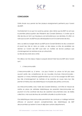 66
CONCLUSION
Cette étude nous permet de tirer plusieurs enseignements pertinents pour l’avenir
des BDP.
Contrairement à ce que l’on aurait pu penser, alors même que les BDP ne sont pas
la première préoccupation des Présidents des Conseils Généraux, il s’avère que le
rôle des élus en tant « qu’impulseurs » est primordial pour ces dernières. En effet, on
note que souvent, les BDP les plus développées le sont à la demande des élus.
Ainsi, au-delà du budget alloué aux BDP par le Conseil Général, les élus conservent
et jouent leur rôle et, dans ce cadre, un des enjeux va être de sensibiliser ces
derniers sur l’avenir des BDP aussi bien en matière de lecture publique que
d’aménagement du territoire et de son attractivité.
Le rôle des élus reste donc entier.
Par ailleurs, les trois enjeux majeurs auxquels doivent faire face les BDP dans l’avenir
sont :
1. L’intercommunalité
L’intercommunalité va, à terme - car pour l’instant, la culture ne fait pas assez
souvent partie des compétences de ces nouvelles structures intercommunales -
apporter un niveau territorial supplémentaire qui va à la fois soulager les BDP dans
leur rôle d’aménagement du territoire et les remettre en cause dans leur rôle
premier d’interlocuteur des bibliothèques municipales des petites communes.
Les intercommunalités, avec l’aide des Conseils Généraux, vont être en mesure de
mettre en place de véritables bibliothèques de proximité intercommunales qui
pourront à la fois constituer des lieux de captation documentaire avec de réelles
collections, mais aussi des lieux de centralité culturelle à vocation locale.
Ces bibliothèques intercommunales permettront de construire un maillage territorial
efficace et pourront devenir complémentaires des bibliothèques de BDP
déconcentrées qui existent d’ores et déjà dans certains départements.
 